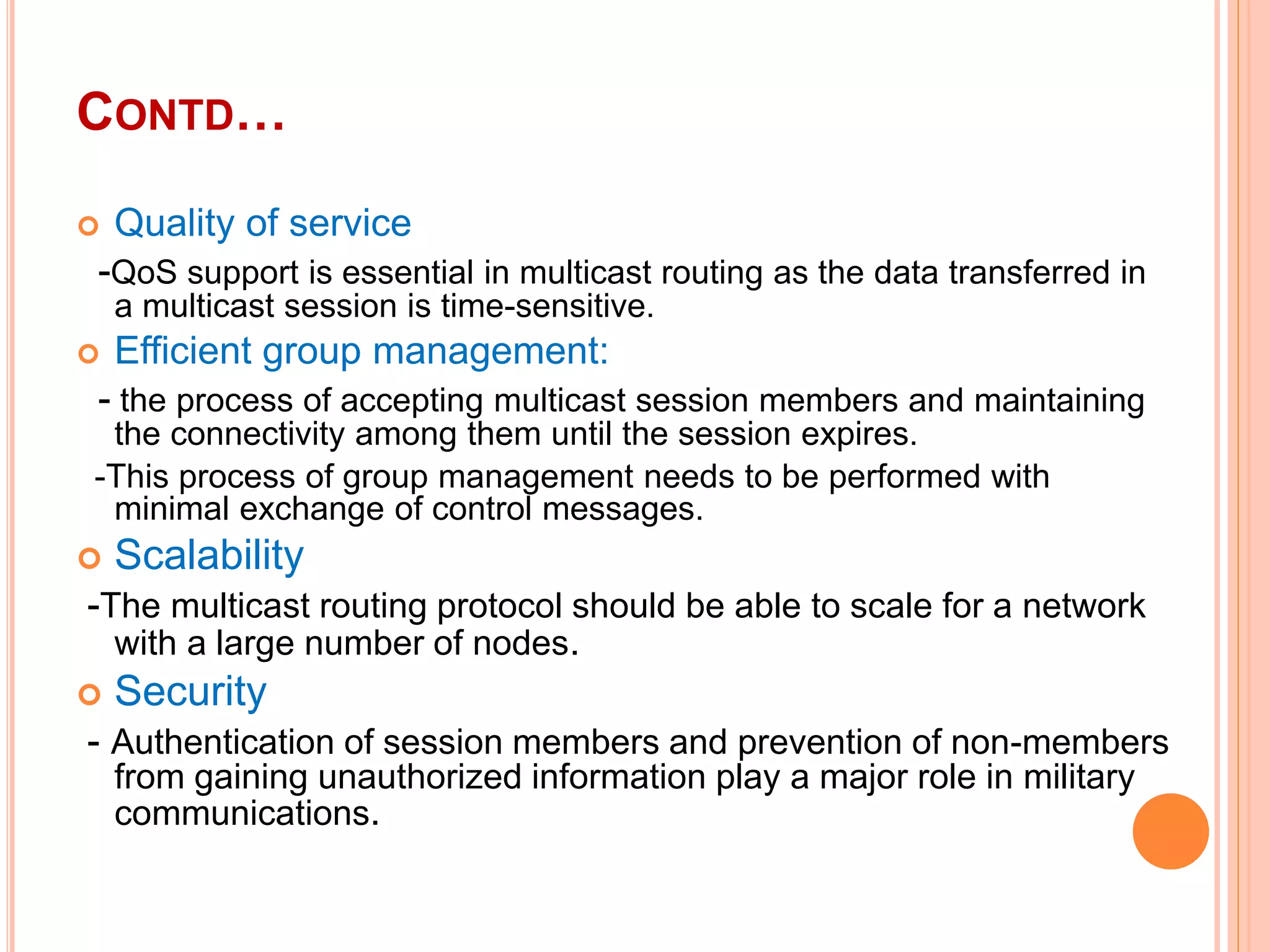 CONTD…
 Quality of service
-QoS support is essential in multicast routing as the data transferred in
a multicast session is time-sensitive.
 Efficient group management:
- the process of accepting multicast session members and maintaining
the connectivity among them until the session expires.
-This process of group management needs to be performed with
minimal exchange of control messages.
 Scalability
-The multicast routing protocol should be able to scale for a network
with a large number of nodes.
 Security
- Authentication of session members and prevention of non-members
from gaining unauthorized information play a major role in military
communications.
 