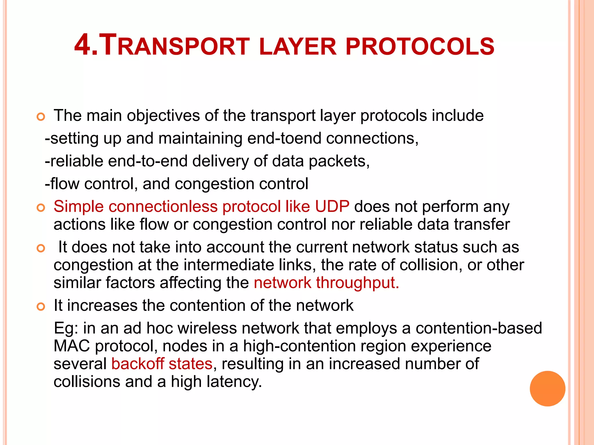4.TRANSPORT LAYER PROTOCOLS
 The main objectives of the transport layer protocols include
-setting up and maintaining end-toend connections,
-reliable end-to-end delivery of data packets,
-flow control, and congestion control
 Simple connectionless protocol like UDP does not perform any
actions like flow or congestion control nor reliable data transfer
 It does not take into account the current network status such as
congestion at the intermediate links, the rate of collision, or other
similar factors affecting the network throughput.
 It increases the contention of the network
Eg: in an ad hoc wireless network that employs a contention-based
MAC protocol, nodes in a high-contention region experience
several backoff states, resulting in an increased number of
collisions and a high latency.
 