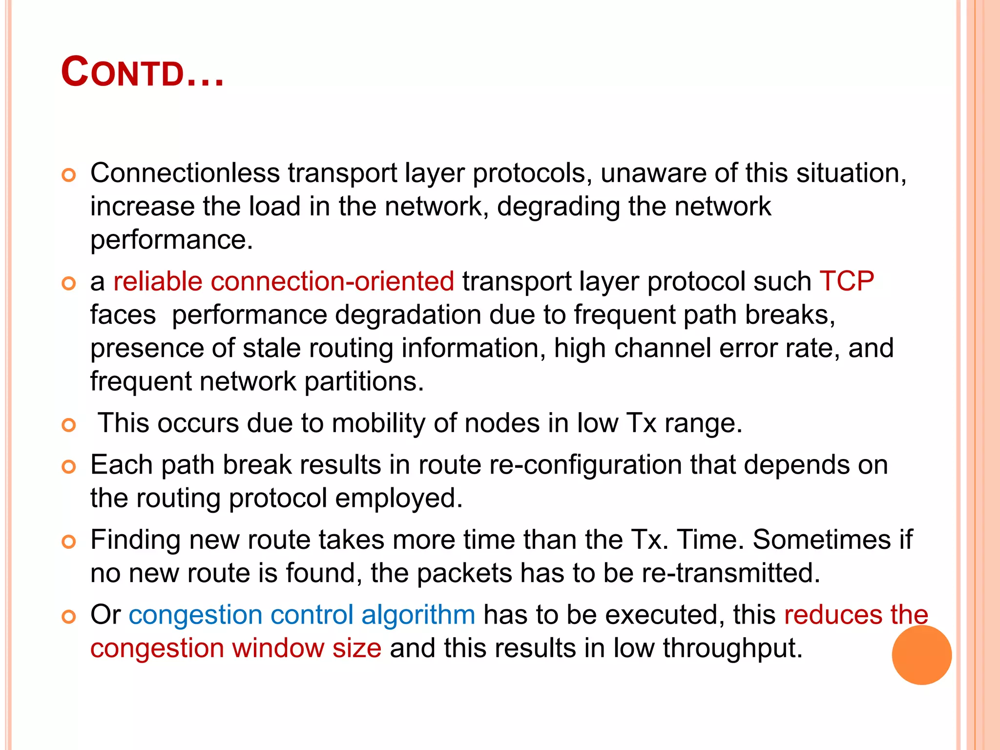 CONTD…
 Connectionless transport layer protocols, unaware of this situation,
increase the load in the network, degrading the network
performance.
 a reliable connection-oriented transport layer protocol such TCP
faces performance degradation due to frequent path breaks,
presence of stale routing information, high channel error rate, and
frequent network partitions.
 This occurs due to mobility of nodes in low Tx range.
 Each path break results in route re-configuration that depends on
the routing protocol employed.
 Finding new route takes more time than the Tx. Time. Sometimes if
no new route is found, the packets has to be re-transmitted.
 Or congestion control algorithm has to be executed, this reduces the
congestion window size and this results in low throughput.
 