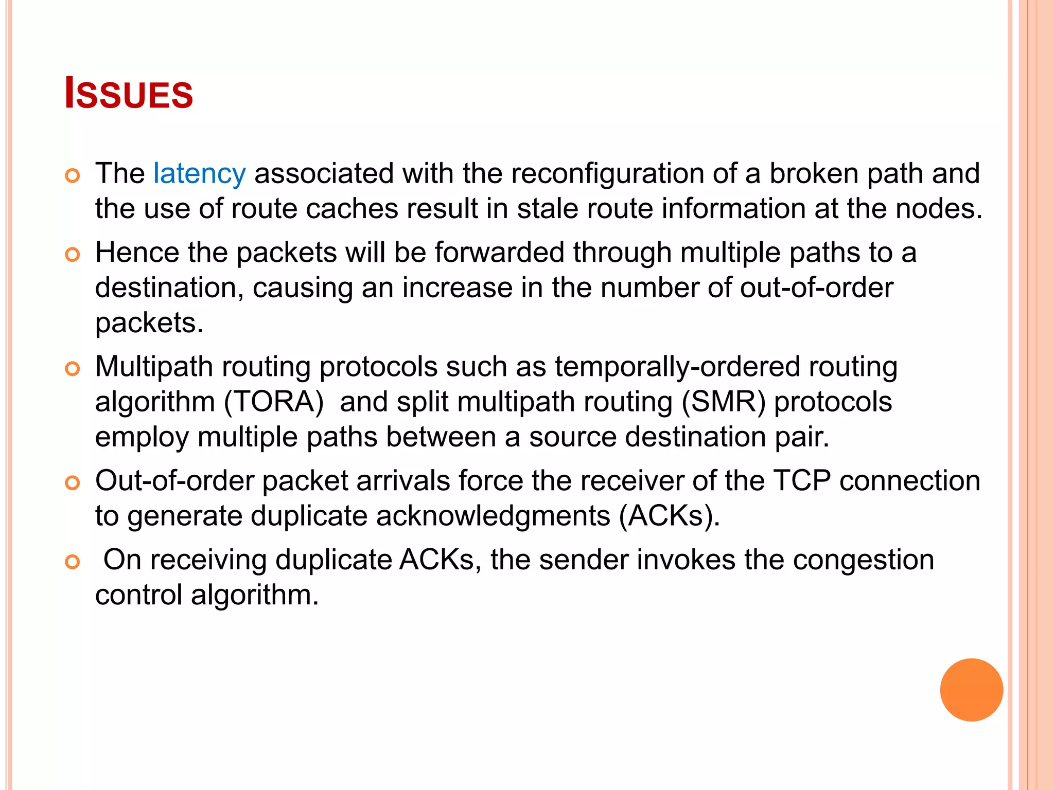 ISSUES
 The latency associated with the reconfiguration of a broken path and
the use of route caches result in stale route information at the nodes.
 Hence the packets will be forwarded through multiple paths to a
destination, causing an increase in the number of out-of-order
packets.
 Multipath routing protocols such as temporally-ordered routing
algorithm (TORA) and split multipath routing (SMR) protocols
employ multiple paths between a source destination pair.
 Out-of-order packet arrivals force the receiver of the TCP connection
to generate duplicate acknowledgments (ACKs).
 On receiving duplicate ACKs, the sender invokes the congestion
control algorithm.
 