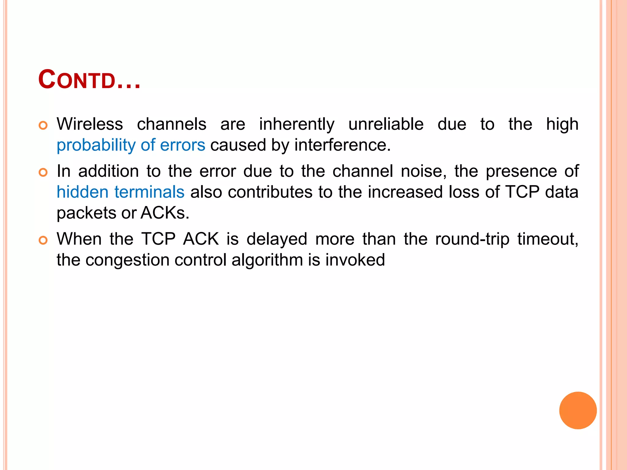 CONTD…
 Wireless channels are inherently unreliable due to the high
probability of errors caused by interference.
 In addition to the error due to the channel noise, the presence of
hidden terminals also contributes to the increased loss of TCP data
packets or ACKs.
 When the TCP ACK is delayed more than the round-trip timeout,
the congestion control algorithm is invoked
 