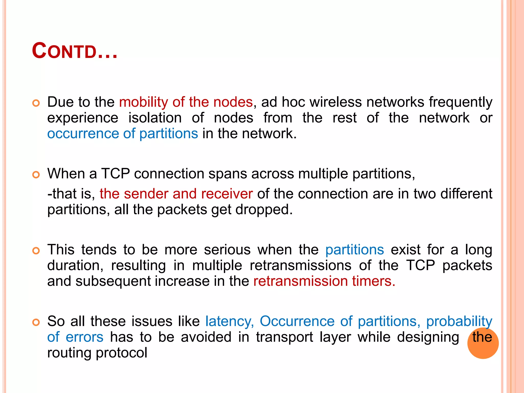 CONTD…
 Due to the mobility of the nodes, ad hoc wireless networks frequently
experience isolation of nodes from the rest of the network or
occurrence of partitions in the network.
 When a TCP connection spans across multiple partitions,
-that is, the sender and receiver of the connection are in two different
partitions, all the packets get dropped.
 This tends to be more serious when the partitions exist for a long
duration, resulting in multiple retransmissions of the TCP packets
and subsequent increase in the retransmission timers.
 So all these issues like latency, Occurrence of partitions, probability
of errors has to be avoided in transport layer while designing the
routing protocol
 