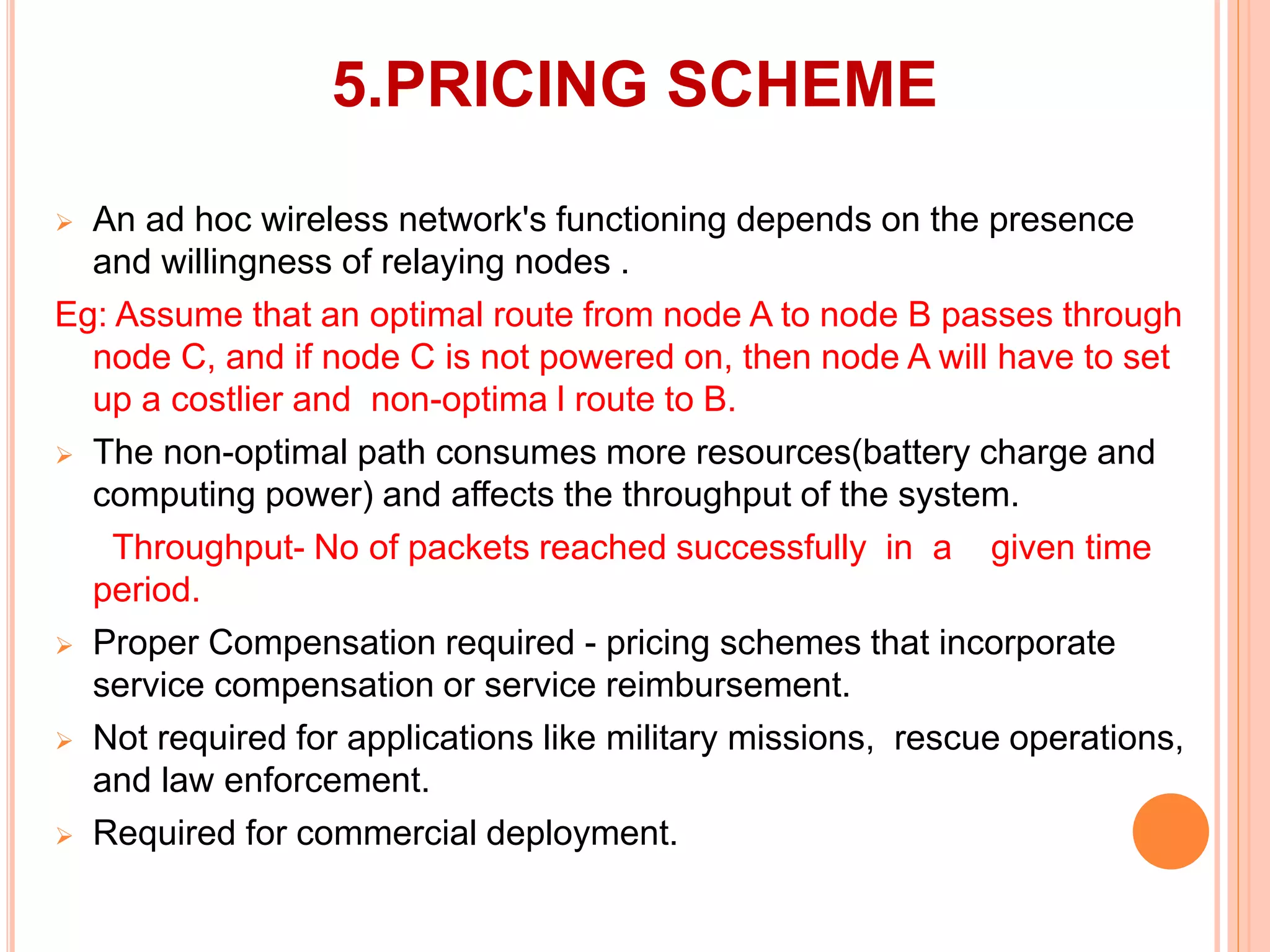 5.PRICING SCHEME
 An ad hoc wireless network's functioning depends on the presence
and willingness of relaying nodes .
Eg: Assume that an optimal route from node A to node B passes through
node C, and if node C is not powered on, then node A will have to set
up a costlier and non-optima l route to B.
 The non-optimal path consumes more resources(battery charge and
computing power) and affects the throughput of the system.
Throughput- No of packets reached successfully in a given time
period.
 Proper Compensation required - pricing schemes that incorporate
service compensation or service reimbursement.
 Not required for applications like military missions, rescue operations,
and law enforcement.
 Required for commercial deployment.
 