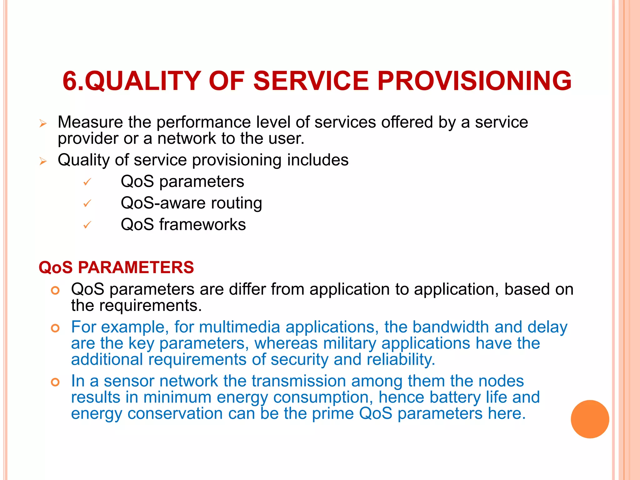 6.QUALITY OF SERVICE PROVISIONING
 Measure the performance level of services offered by a service
provider or a network to the user.
 Quality of service provisioning includes
 QoS parameters
 QoS-aware routing
 QoS frameworks
QoS PARAMETERS
 QoS parameters are differ from application to application, based on
the requirements.
 For example, for multimedia applications, the bandwidth and delay
are the key parameters, whereas military applications have the
additional requirements of security and reliability.
 In a sensor network the transmission among them the nodes
results in minimum energy consumption, hence battery life and
energy conservation can be the prime QoS parameters here.
 