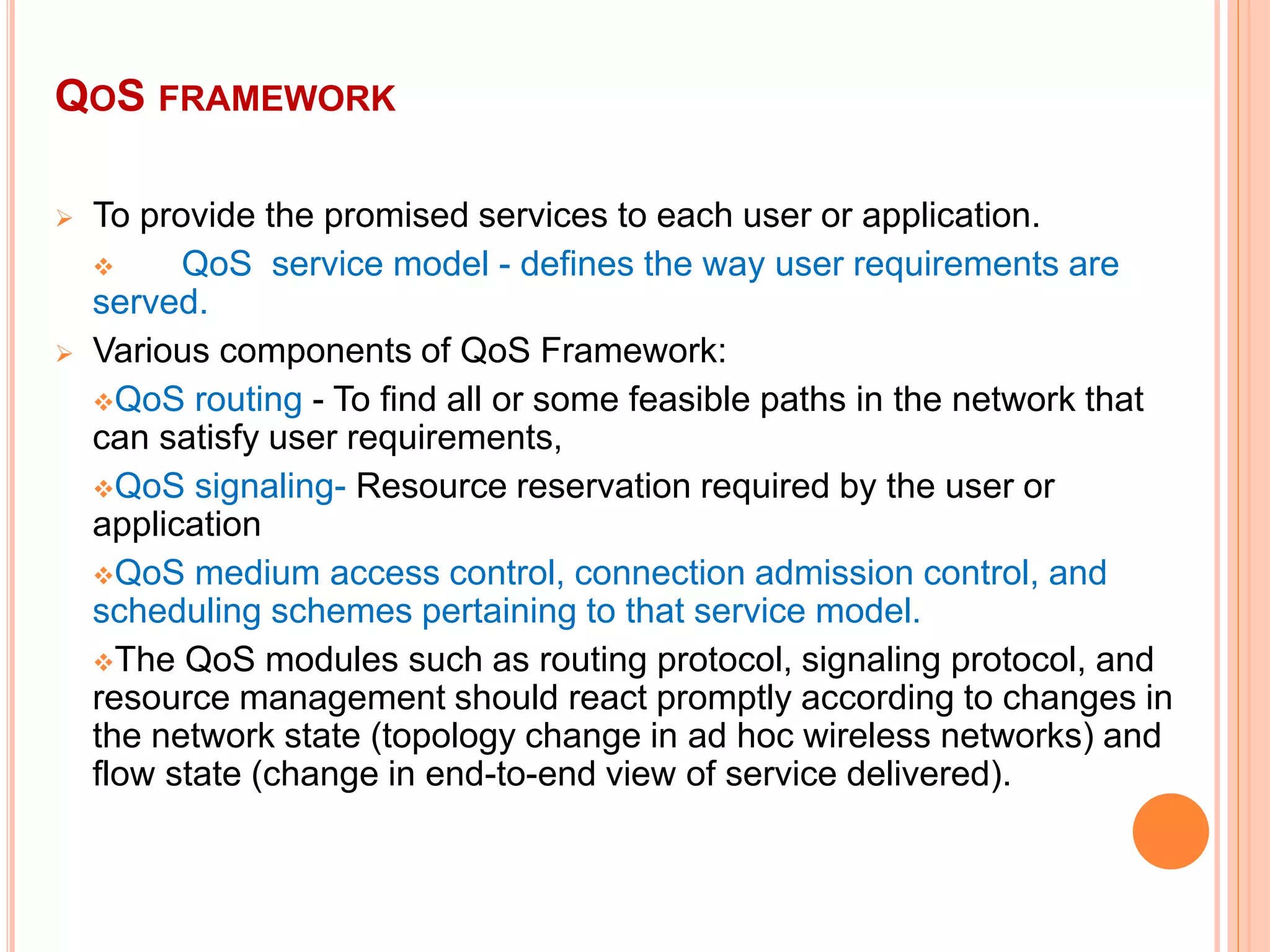 QOS FRAMEWORK
 To provide the promised services to each user or application.
 QoS service model - defines the way user requirements are
served.
 Various components of QoS Framework:
QoS routing - To find all or some feasible paths in the network that
can satisfy user requirements,
QoS signaling- Resource reservation required by the user or
application
QoS medium access control, connection admission control, and
scheduling schemes pertaining to that service model.
The QoS modules such as routing protocol, signaling protocol, and
resource management should react promptly according to changes in
the network state (topology change in ad hoc wireless networks) and
flow state (change in end-to-end view of service delivered).
 