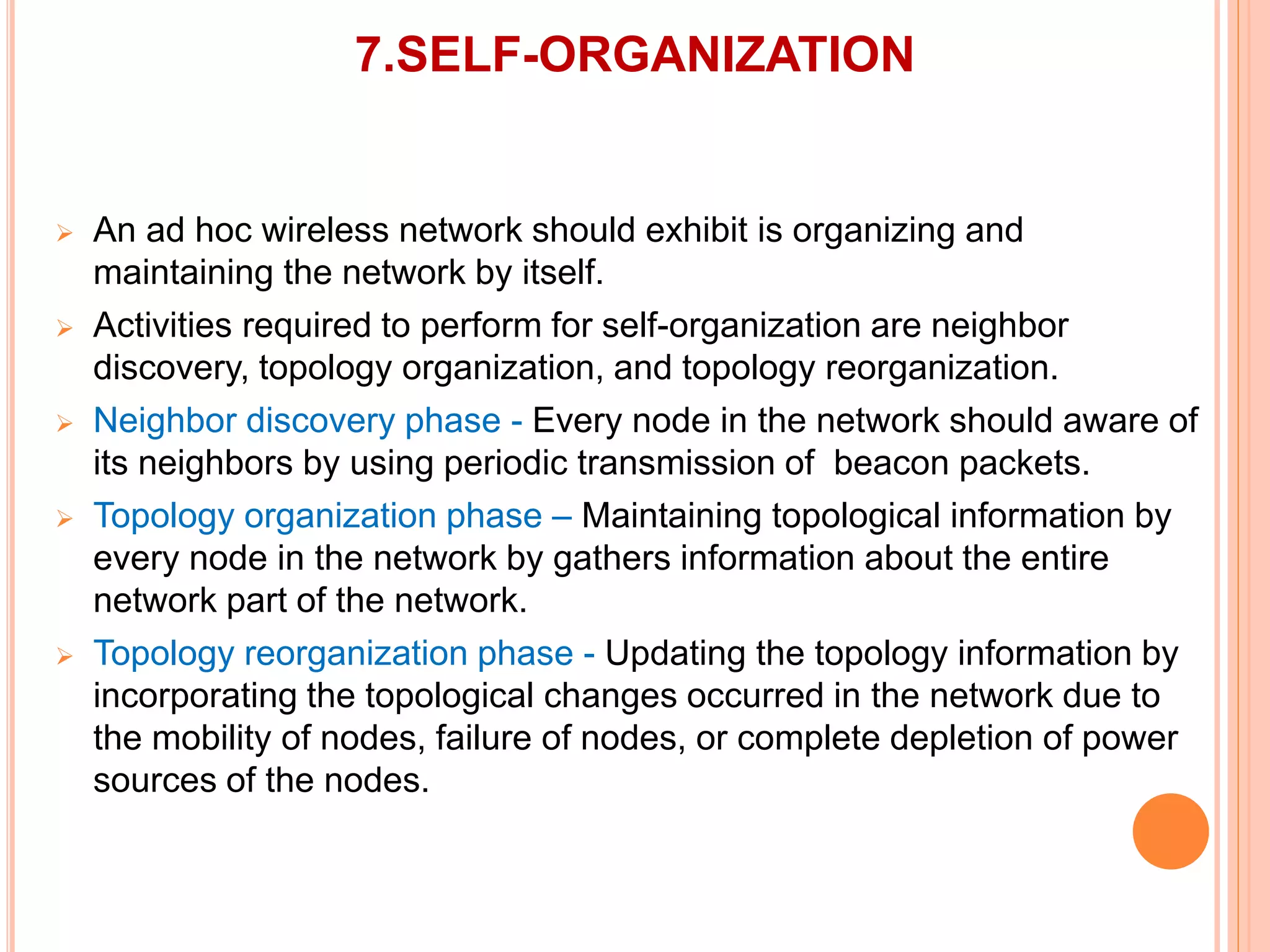 7.SELF-ORGANIZATION
 An ad hoc wireless network should exhibit is organizing and
maintaining the network by itself.
 Activities required to perform for self-organization are neighbor
discovery, topology organization, and topology reorganization.
 Neighbor discovery phase - Every node in the network should aware of
its neighbors by using periodic transmission of beacon packets.
 Topology organization phase – Maintaining topological information by
every node in the network by gathers information about the entire
network part of the network.
 Topology reorganization phase - Updating the topology information by
incorporating the topological changes occurred in the network due to
the mobility of nodes, failure of nodes, or complete depletion of power
sources of the nodes.
 