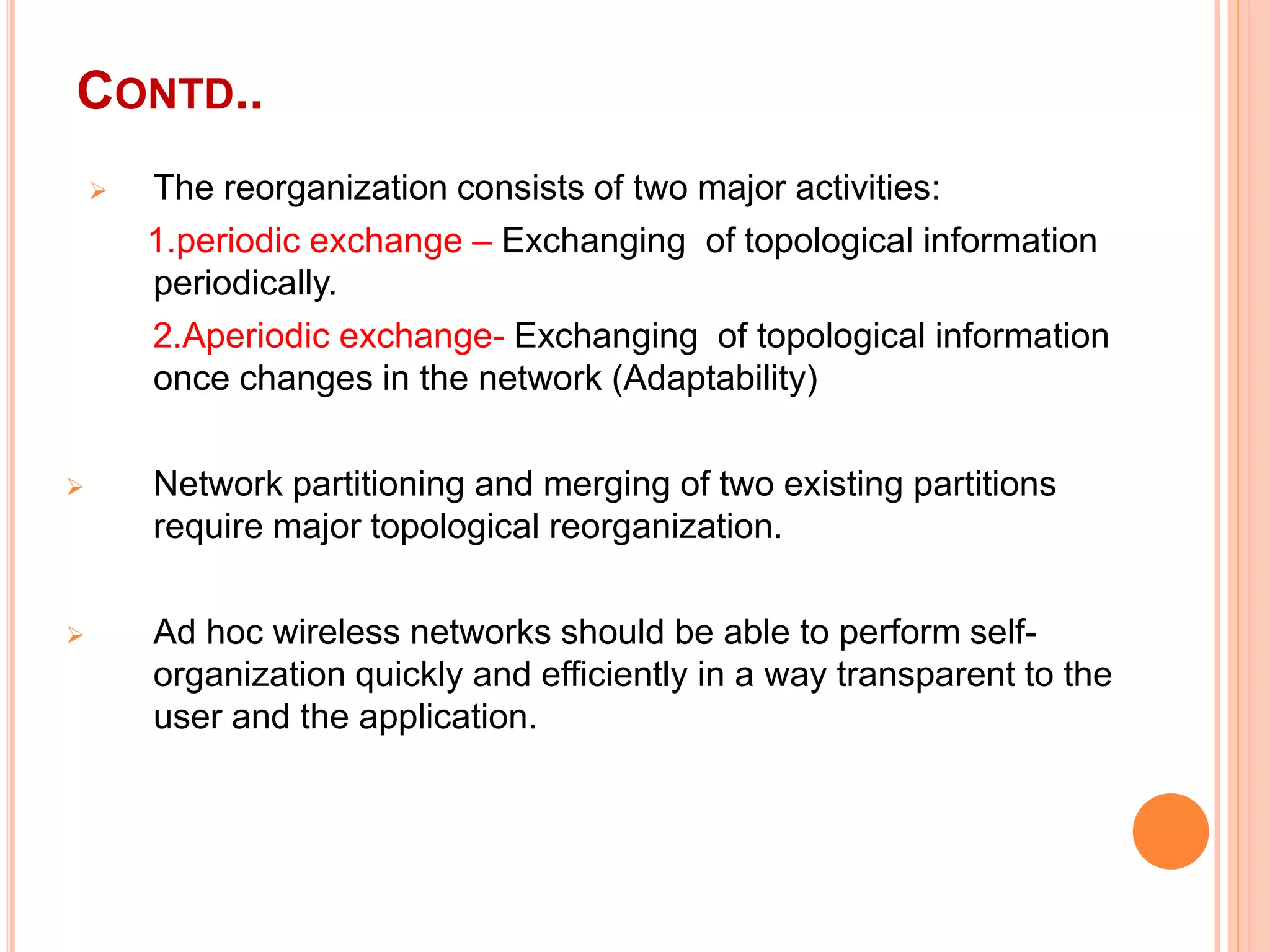 CONTD..
 The reorganization consists of two major activities:
1.periodic exchange – Exchanging of topological information
periodically.
2.Aperiodic exchange- Exchanging of topological information
once changes in the network (Adaptability)
 Network partitioning and merging of two existing partitions
require major topological reorganization.
 Ad hoc wireless networks should be able to perform self-
organization quickly and efficiently in a way transparent to the
user and the application.
 