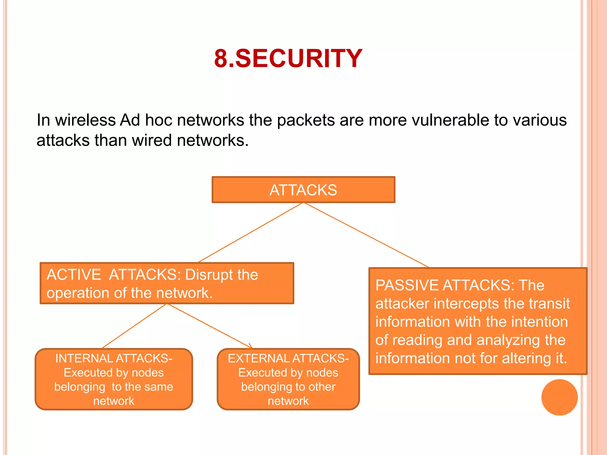 8.SECURITY
In wireless Ad hoc networks the packets are more vulnerable to various
attacks than wired networks.
ATTACKS
ACTIVE ATTACKS: Disrupt the
operation of the network.
PASSIVE ATTACKS: The
attacker intercepts the transit
information with the intention
of reading and analyzing the
information not for altering it.INTERNAL ATTACKS-
Executed by nodes
belonging to the same
network
EXTERNAL ATTACKS-
Executed by nodes
belonging to other
network
 