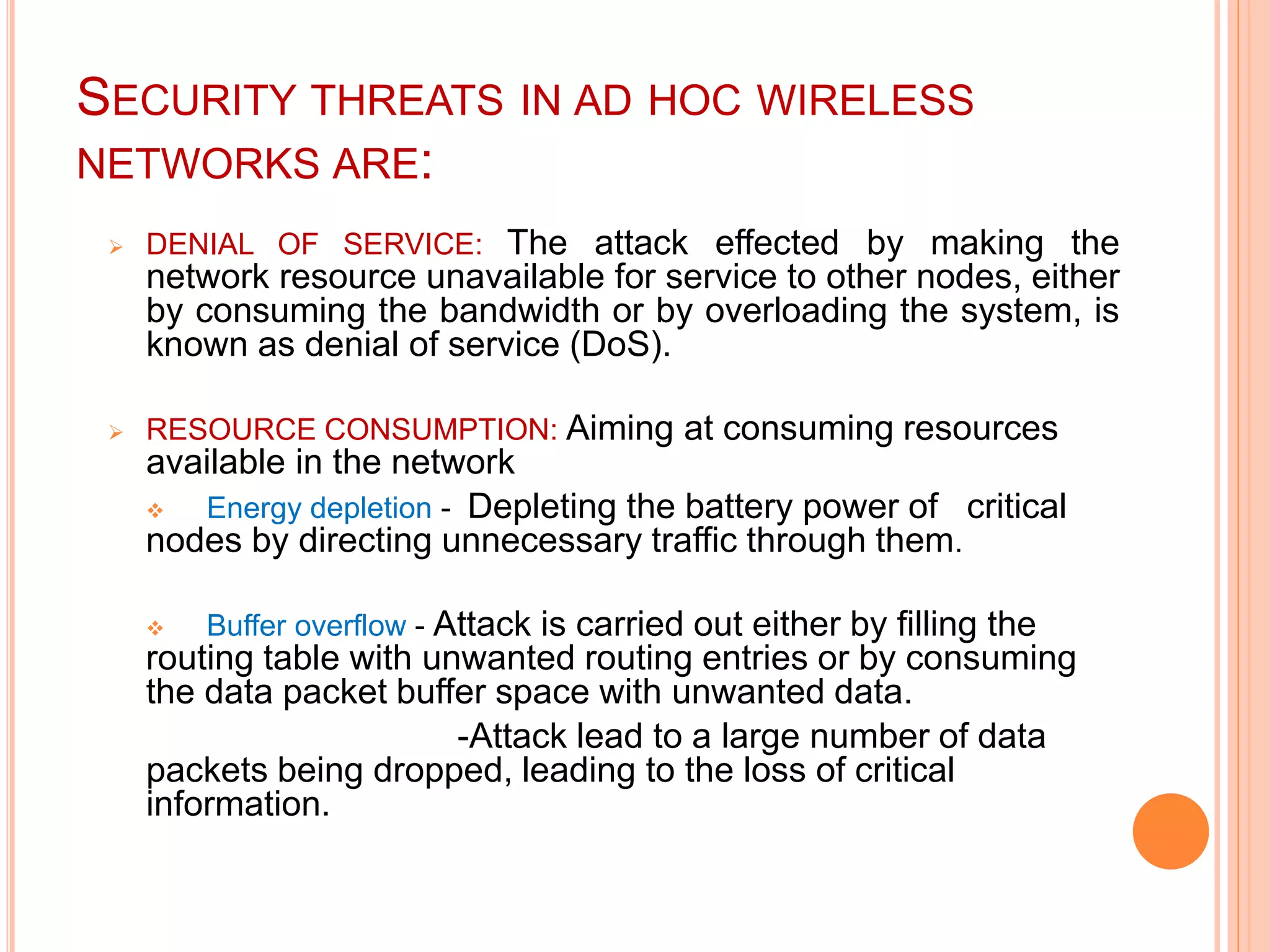 SECURITY THREATS IN AD HOC WIRELESS
NETWORKS ARE:
 DENIAL OF SERVICE: The attack effected by making the
network resource unavailable for service to other nodes, either
by consuming the bandwidth or by overloading the system, is
known as denial of service (DoS).
 RESOURCE CONSUMPTION: Aiming at consuming resources
available in the network
 Energy depletion - Depleting the battery power of critical
nodes by directing unnecessary traffic through them.
 Buffer overflow - Attack is carried out either by filling the
routing table with unwanted routing entries or by consuming
the data packet buffer space with unwanted data.
-Attack lead to a large number of data
packets being dropped, leading to the loss of critical
information.
 