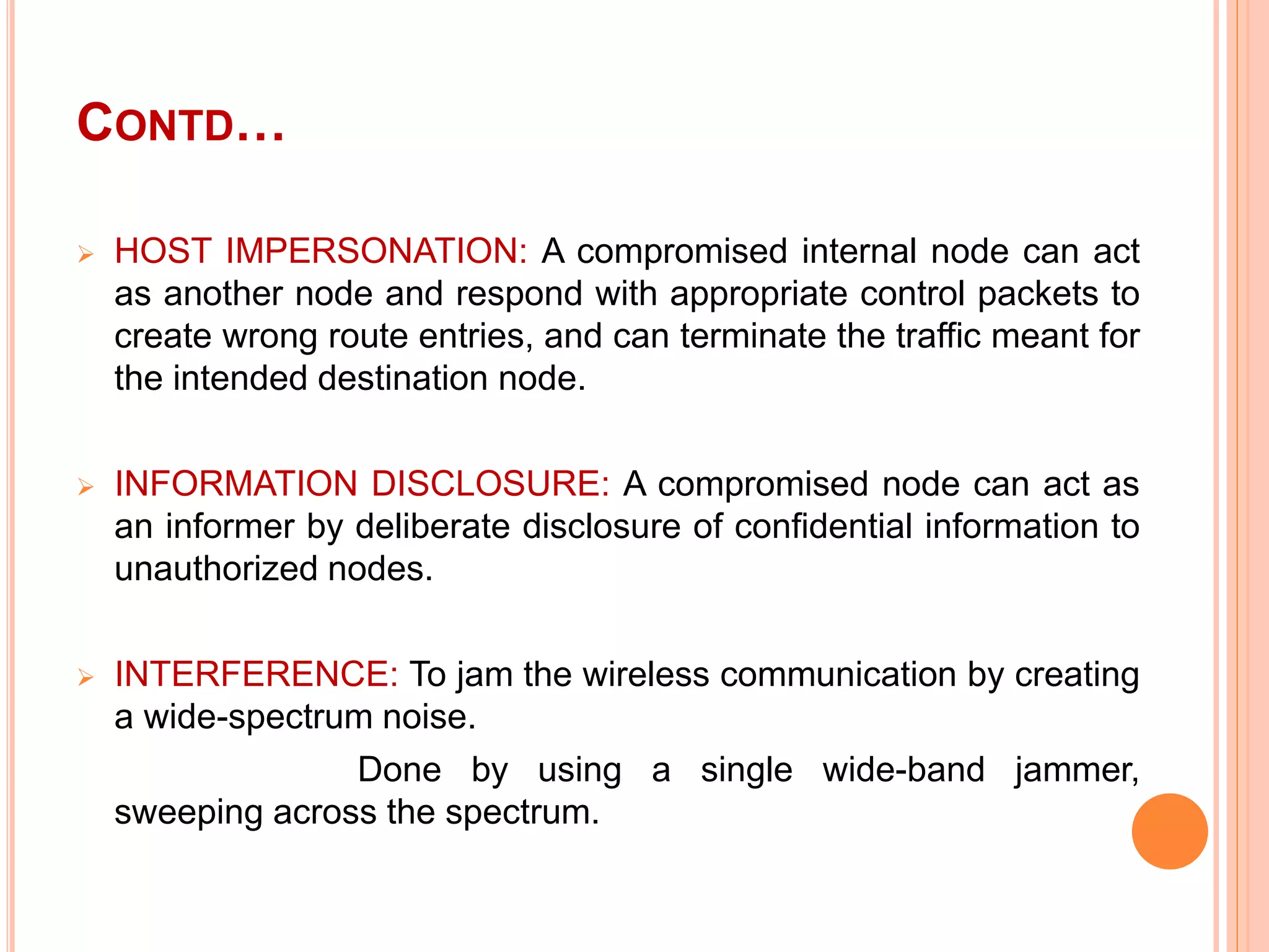 CONTD…
 HOST IMPERSONATION: A compromised internal node can act
as another node and respond with appropriate control packets to
create wrong route entries, and can terminate the traffic meant for
the intended destination node.
 INFORMATION DISCLOSURE: A compromised node can act as
an informer by deliberate disclosure of confidential information to
unauthorized nodes.
 INTERFERENCE: To jam the wireless communication by creating
a wide-spectrum noise.
Done by using a single wide-band jammer,
sweeping across the spectrum.
 