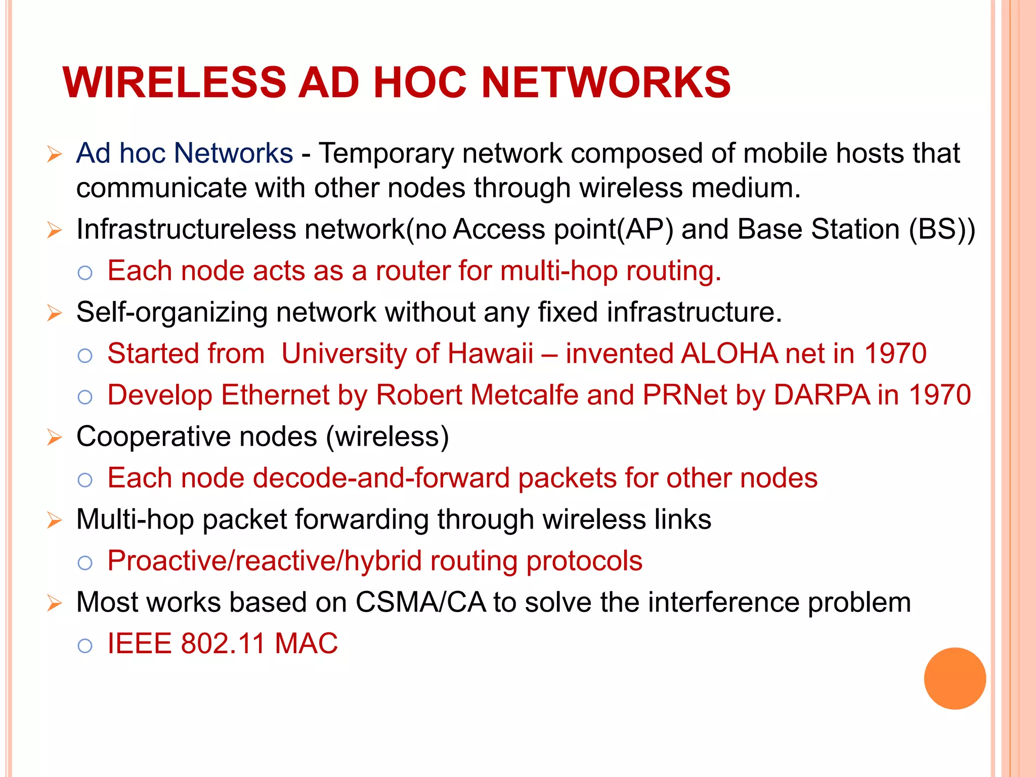 WIRELESS AD HOC NETWORKS
 Ad hoc Networks - Temporary network composed of mobile hosts that
communicate with other nodes through wireless medium.
 Infrastructureless network(no Access point(AP) and Base Station (BS))
 Each node acts as a router for multi-hop routing.
 Self-organizing network without any fixed infrastructure.
 Started from University of Hawaii – invented ALOHA net in 1970
 Develop Ethernet by Robert Metcalfe and PRNet by DARPA in 1970
 Cooperative nodes (wireless)
 Each node decode-and-forward packets for other nodes
 Multi-hop packet forwarding through wireless links
 Proactive/reactive/hybrid routing protocols
 Most works based on CSMA/CA to solve the interference problem
 IEEE 802.11 MAC
 