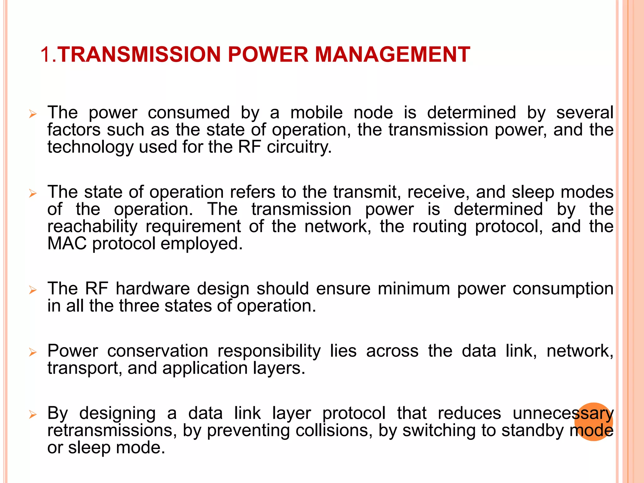 1.TRANSMISSION POWER MANAGEMENT
 The power consumed by a mobile node is determined by several
factors such as the state of operation, the transmission power, and the
technology used for the RF circuitry.
 The state of operation refers to the transmit, receive, and sleep modes
of the operation. The transmission power is determined by the
reachability requirement of the network, the routing protocol, and the
MAC protocol employed.
 The RF hardware design should ensure minimum power consumption
in all the three states of operation.
 Power conservation responsibility lies across the data link, network,
transport, and application layers.
 By designing a data link layer protocol that reduces unnecessary
retransmissions, by preventing collisions, by switching to standby mode
or sleep mode.
 