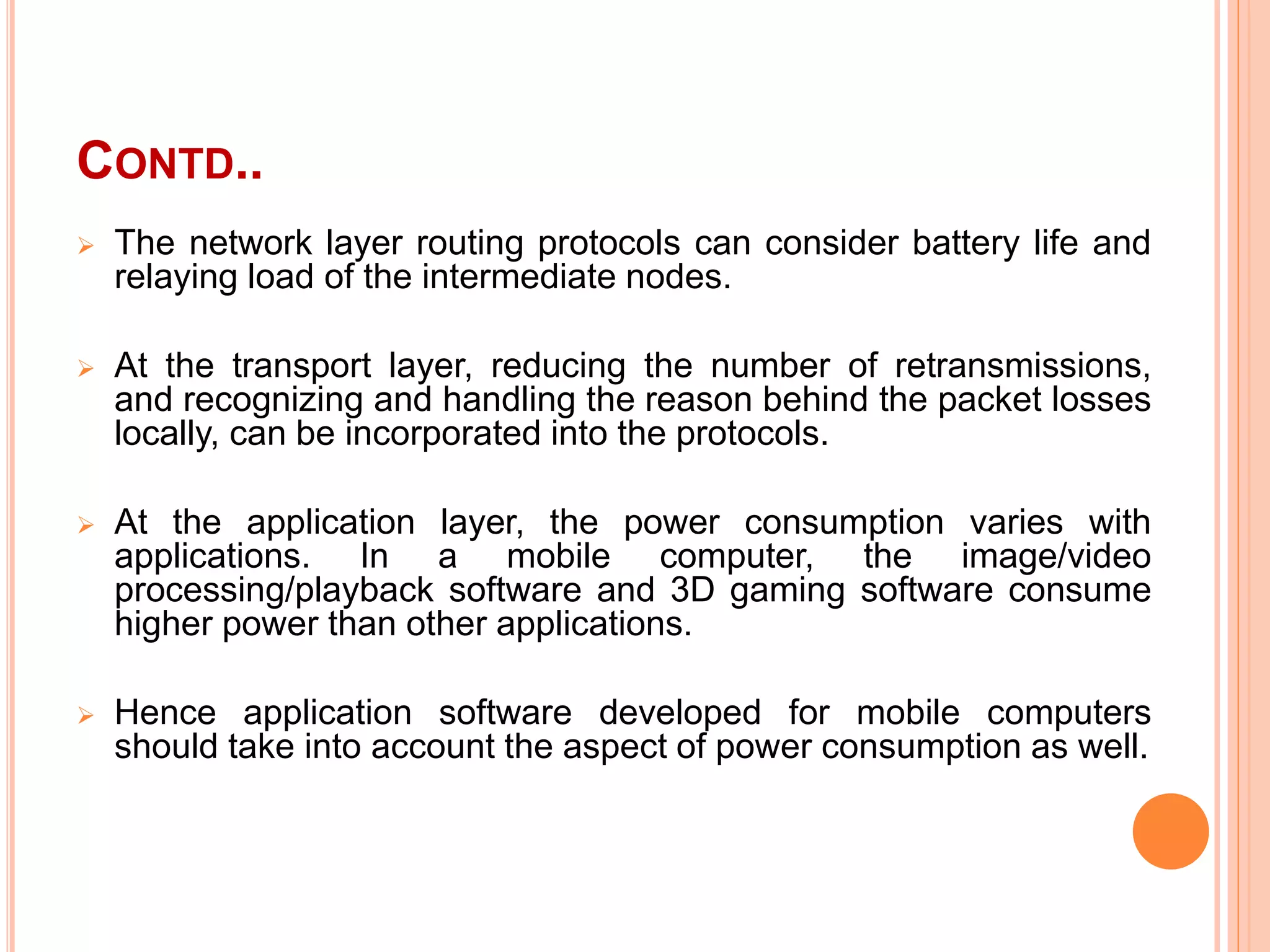 CONTD..
 The network layer routing protocols can consider battery life and
relaying load of the intermediate nodes.
 At the transport layer, reducing the number of retransmissions,
and recognizing and handling the reason behind the packet losses
locally, can be incorporated into the protocols.
 At the application layer, the power consumption varies with
applications. In a mobile computer, the image/video
processing/playback software and 3D gaming software consume
higher power than other applications.
 Hence application software developed for mobile computers
should take into account the aspect of power consumption as well.
 