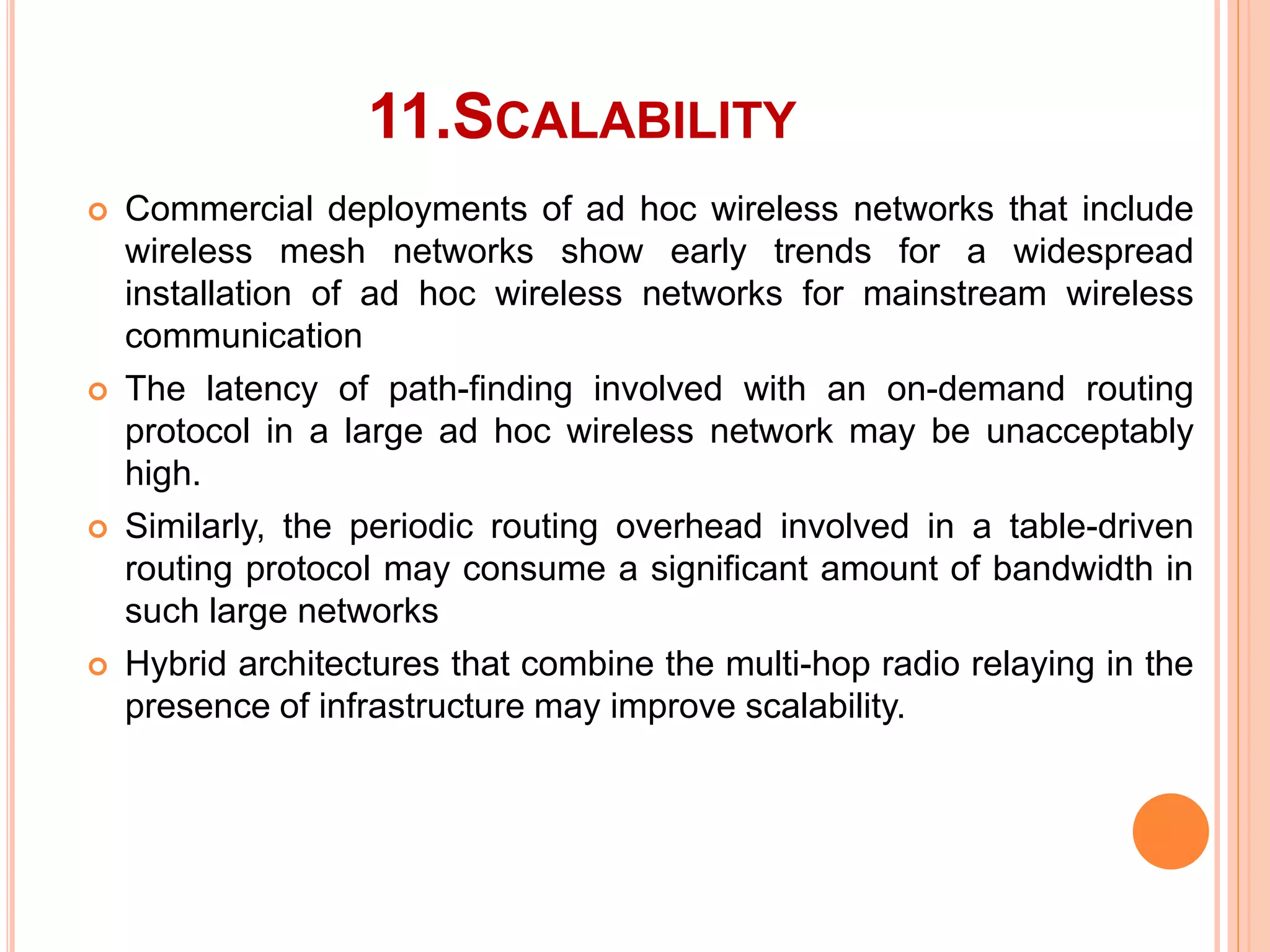 11.SCALABILITY
 Commercial deployments of ad hoc wireless networks that include
wireless mesh networks show early trends for a widespread
installation of ad hoc wireless networks for mainstream wireless
communication
 The latency of path-finding involved with an on-demand routing
protocol in a large ad hoc wireless network may be unacceptably
high.
 Similarly, the periodic routing overhead involved in a table-driven
routing protocol may consume a significant amount of bandwidth in
such large networks
 Hybrid architectures that combine the multi-hop radio relaying in the
presence of infrastructure may improve scalability.
 