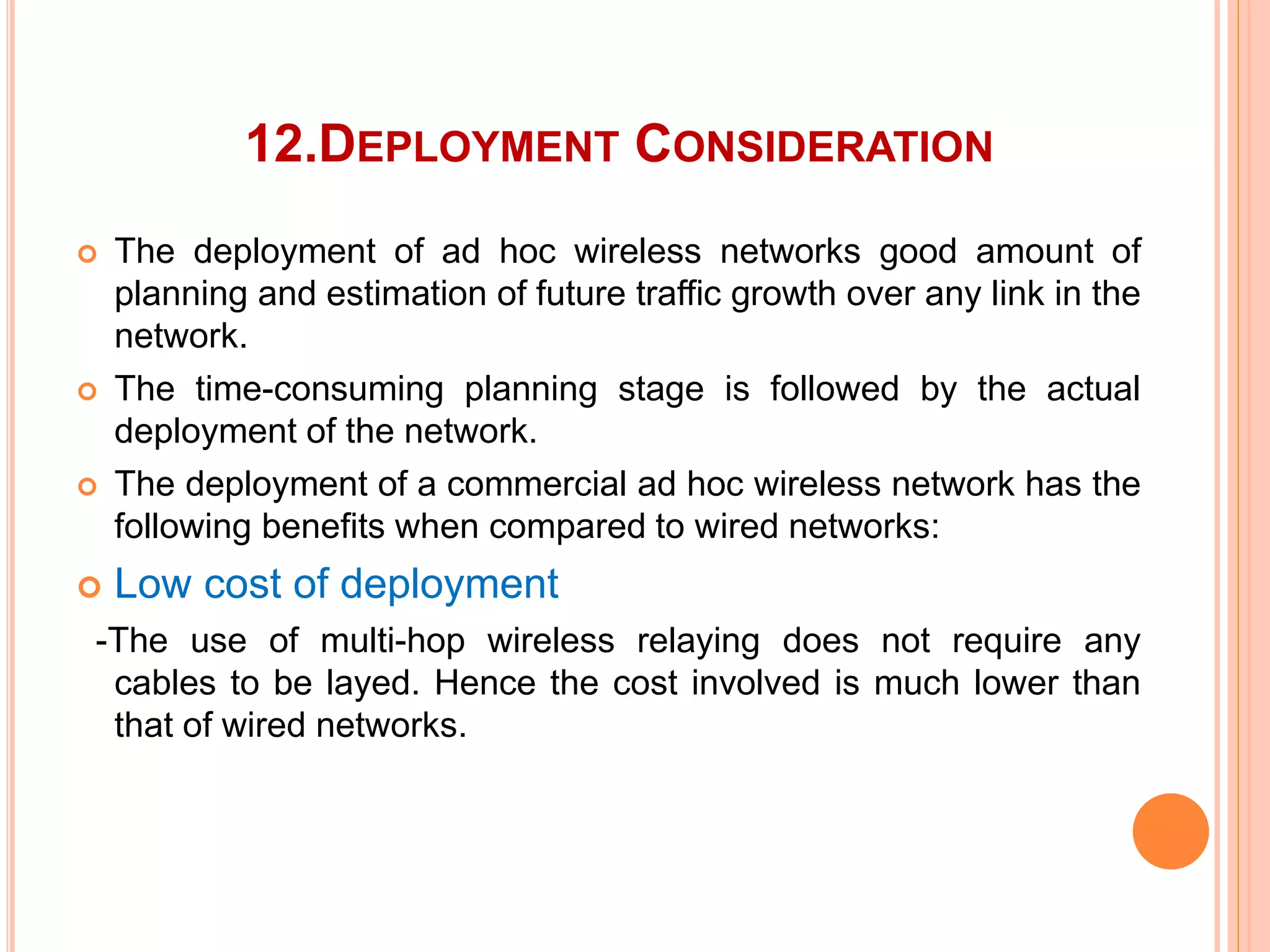 12.DEPLOYMENT CONSIDERATION
 The deployment of ad hoc wireless networks good amount of
planning and estimation of future traffic growth over any link in the
network.
 The time-consuming planning stage is followed by the actual
deployment of the network.
 The deployment of a commercial ad hoc wireless network has the
following benefits when compared to wired networks:
 Low cost of deployment
-The use of multi-hop wireless relaying does not require any
cables to be layed. Hence the cost involved is much lower than
that of wired networks.
 
