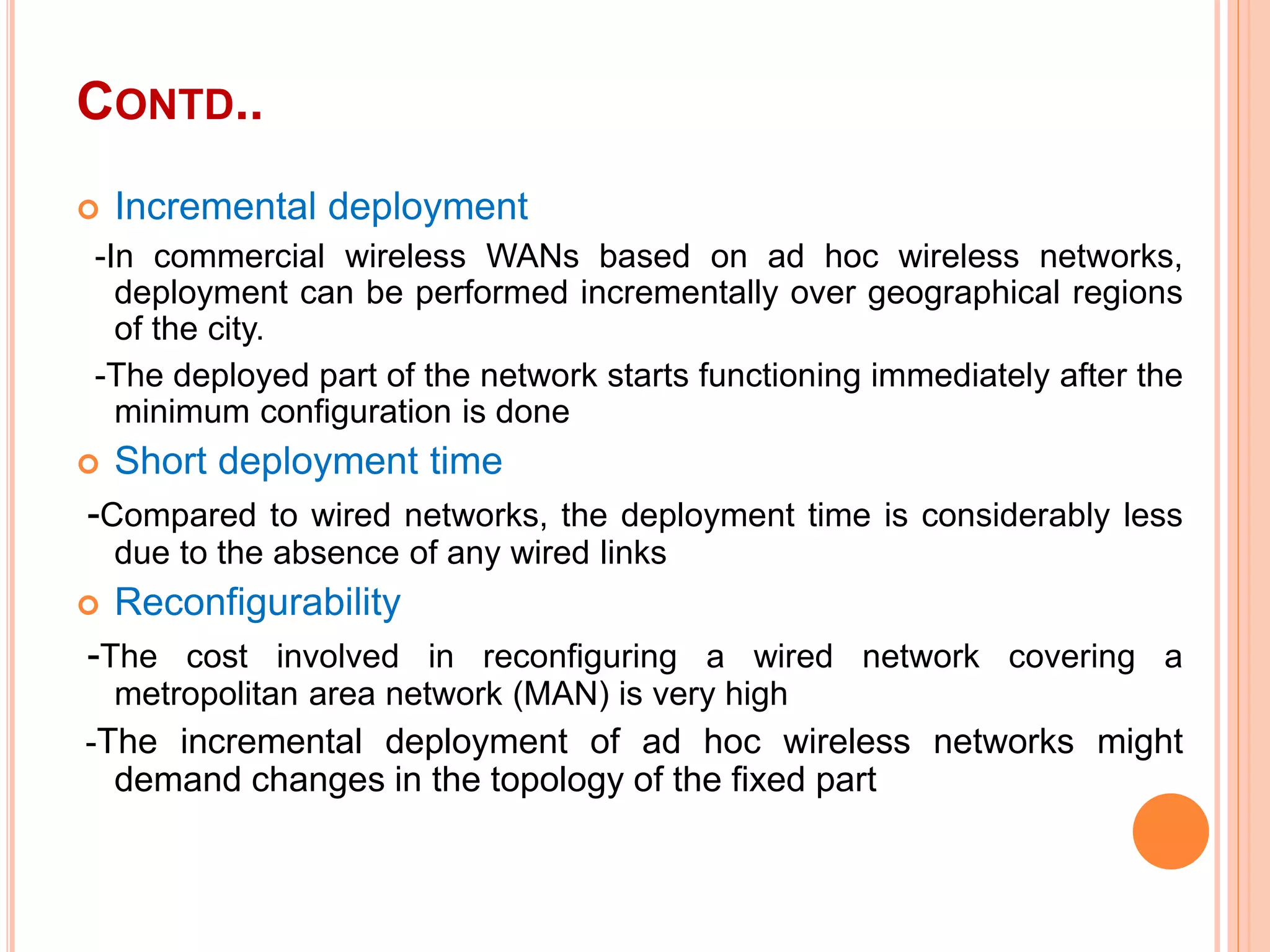 CONTD..
 Incremental deployment
-In commercial wireless WANs based on ad hoc wireless networks,
deployment can be performed incrementally over geographical regions
of the city.
-The deployed part of the network starts functioning immediately after the
minimum configuration is done
 Short deployment time
-Compared to wired networks, the deployment time is considerably less
due to the absence of any wired links
 Reconfigurability
-The cost involved in reconfiguring a wired network covering a
metropolitan area network (MAN) is very high
-The incremental deployment of ad hoc wireless networks might
demand changes in the topology of the fixed part
 