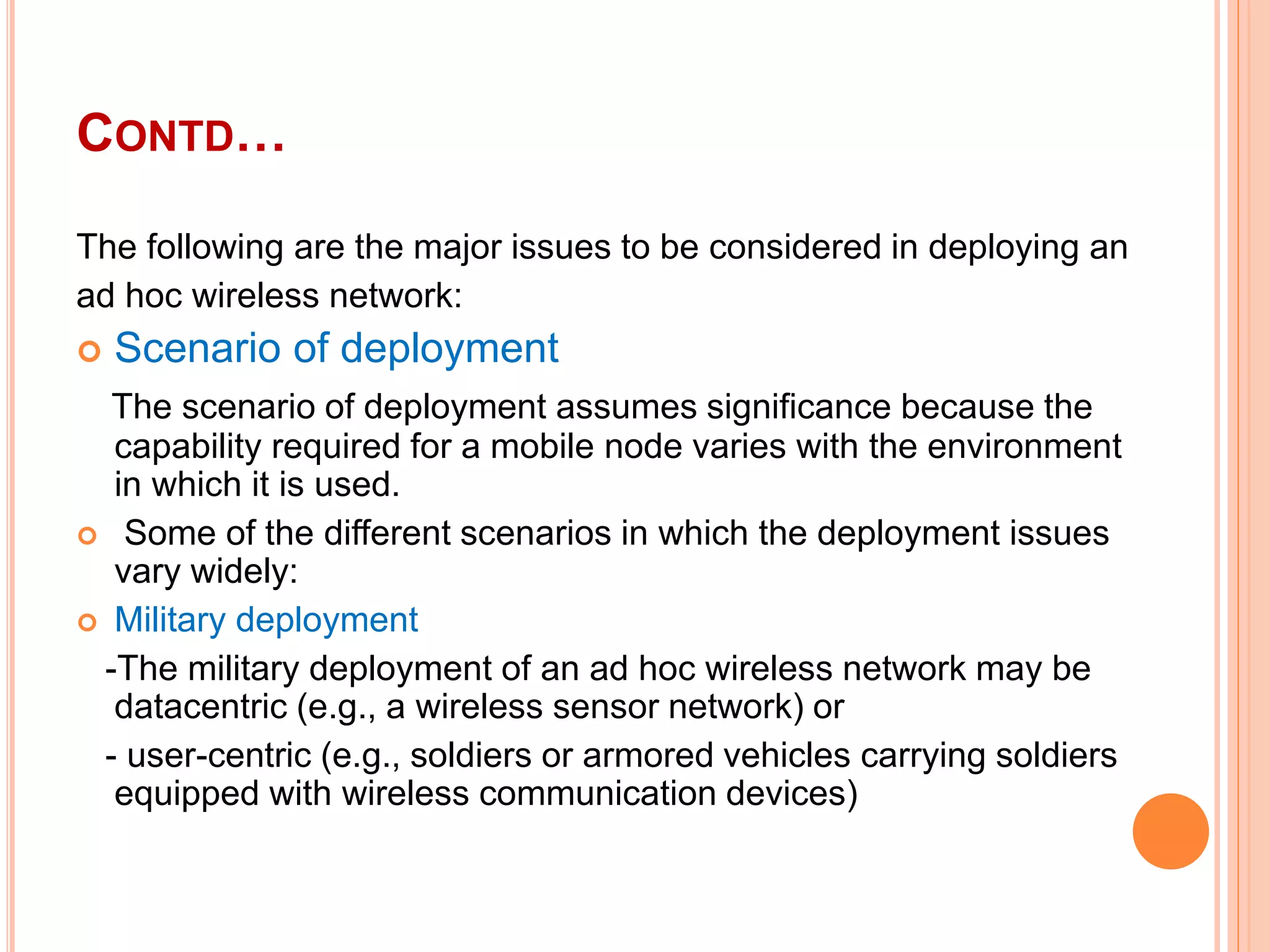 CONTD…
The following are the major issues to be considered in deploying an
ad hoc wireless network:
 Scenario of deployment
The scenario of deployment assumes significance because the
capability required for a mobile node varies with the environment
in which it is used.
 Some of the different scenarios in which the deployment issues
vary widely:
 Military deployment
-The military deployment of an ad hoc wireless network may be
datacentric (e.g., a wireless sensor network) or
- user-centric (e.g., soldiers or armored vehicles carrying soldiers
equipped with wireless communication devices)
 