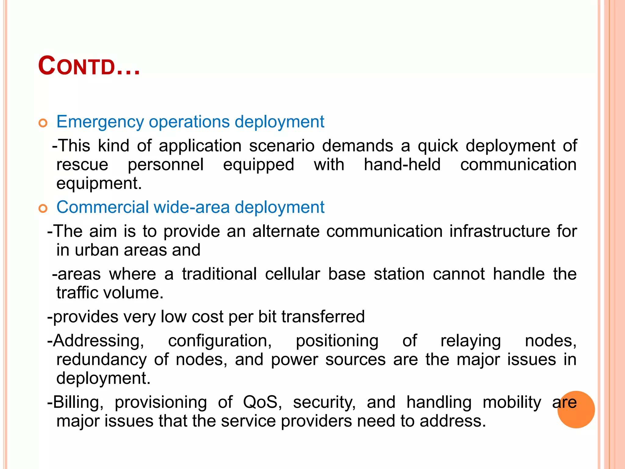 CONTD…
 Emergency operations deployment
-This kind of application scenario demands a quick deployment of
rescue personnel equipped with hand-held communication
equipment.
 Commercial wide-area deployment
-The aim is to provide an alternate communication infrastructure for
in urban areas and
-areas where a traditional cellular base station cannot handle the
traffic volume.
-provides very low cost per bit transferred
-Addressing, configuration, positioning of relaying nodes,
redundancy of nodes, and power sources are the major issues in
deployment.
-Billing, provisioning of QoS, security, and handling mobility are
major issues that the service providers need to address.
 