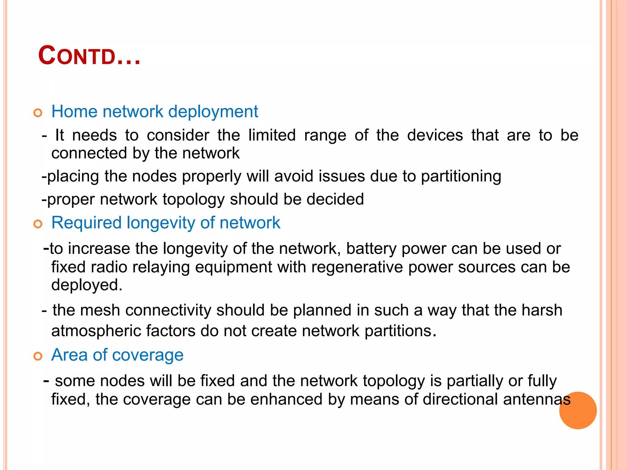 CONTD…
 Home network deployment
- It needs to consider the limited range of the devices that are to be
connected by the network
-placing the nodes properly will avoid issues due to partitioning
-proper network topology should be decided
 Required longevity of network
-to increase the longevity of the network, battery power can be used or
fixed radio relaying equipment with regenerative power sources can be
deployed.
- the mesh connectivity should be planned in such a way that the harsh
atmospheric factors do not create network partitions.
 Area of coverage
- some nodes will be fixed and the network topology is partially or fully
fixed, the coverage can be enhanced by means of directional antennas
 