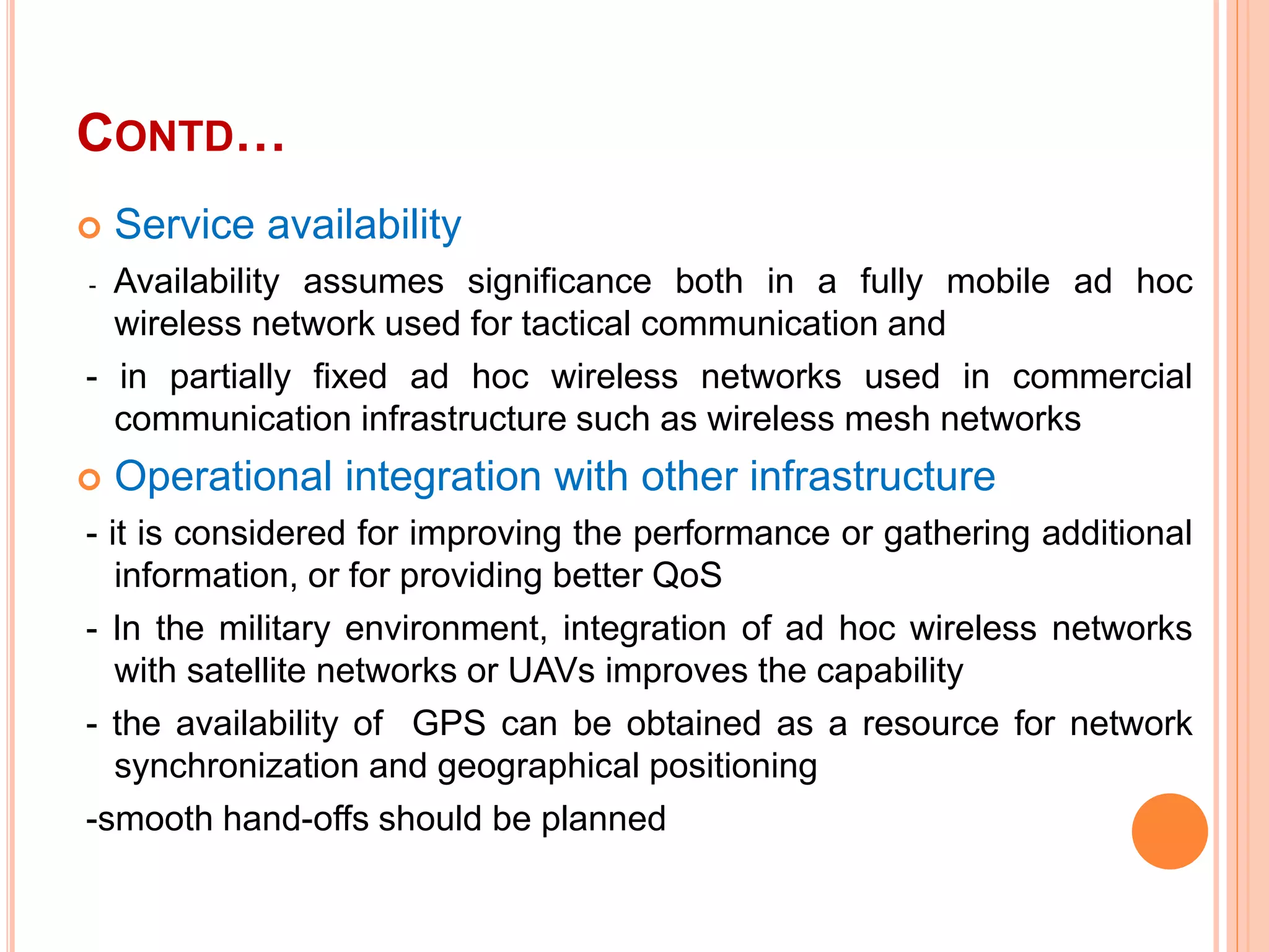 CONTD…
 Service availability
- Availability assumes significance both in a fully mobile ad hoc
wireless network used for tactical communication and
- in partially fixed ad hoc wireless networks used in commercial
communication infrastructure such as wireless mesh networks
 Operational integration with other infrastructure
- it is considered for improving the performance or gathering additional
information, or for providing better QoS
- In the military environment, integration of ad hoc wireless networks
with satellite networks or UAVs improves the capability
- the availability of GPS can be obtained as a resource for network
synchronization and geographical positioning
-smooth hand-offs should be planned
 