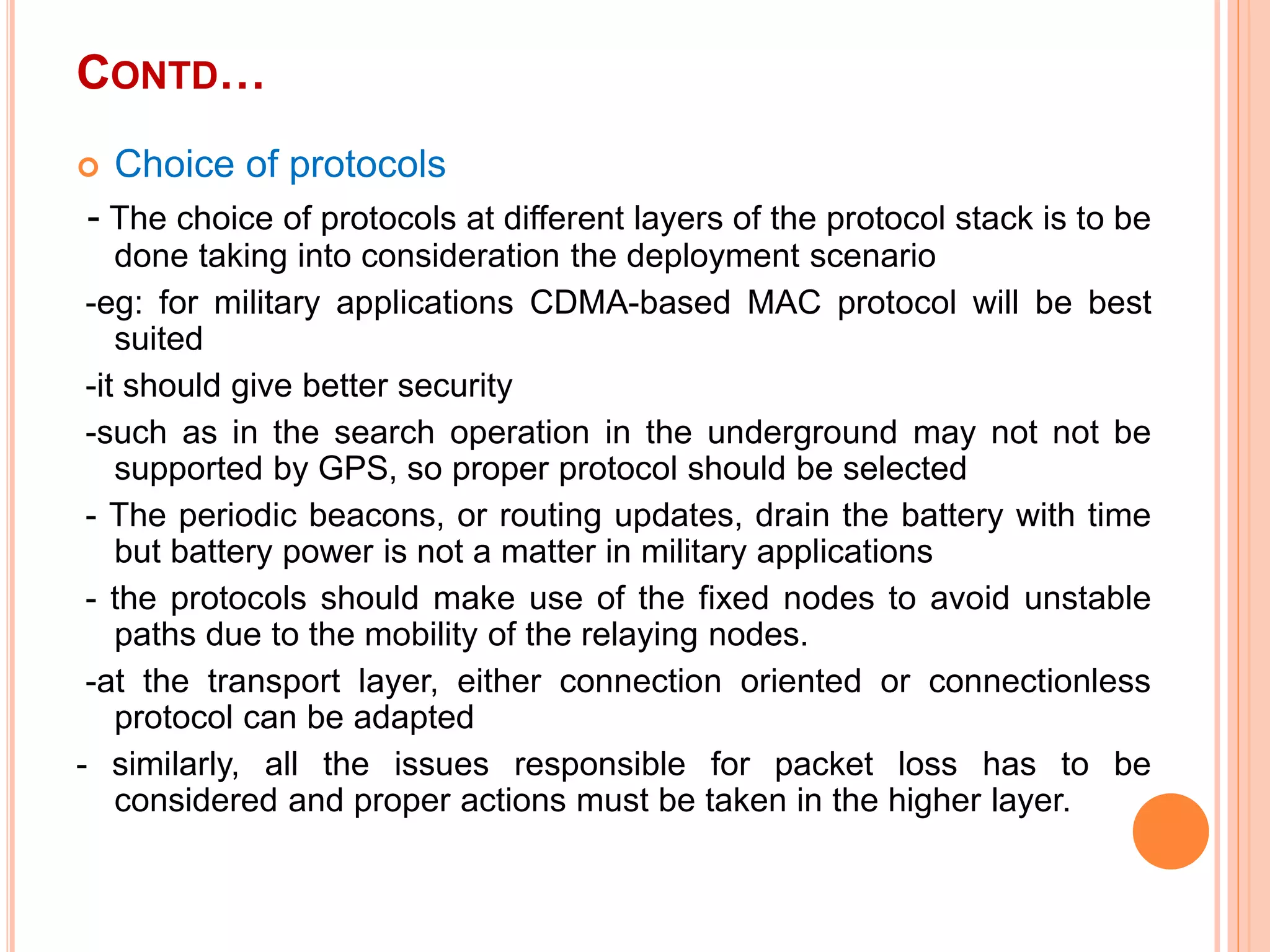 CONTD…
 Choice of protocols
- The choice of protocols at different layers of the protocol stack is to be
done taking into consideration the deployment scenario
-eg: for military applications CDMA-based MAC protocol will be best
suited
-it should give better security
-such as in the search operation in the underground may not not be
supported by GPS, so proper protocol should be selected
- The periodic beacons, or routing updates, drain the battery with time
but battery power is not a matter in military applications
- the protocols should make use of the fixed nodes to avoid unstable
paths due to the mobility of the relaying nodes.
-at the transport layer, either connection oriented or connectionless
protocol can be adapted
- similarly, all the issues responsible for packet loss has to be
considered and proper actions must be taken in the higher layer.
 