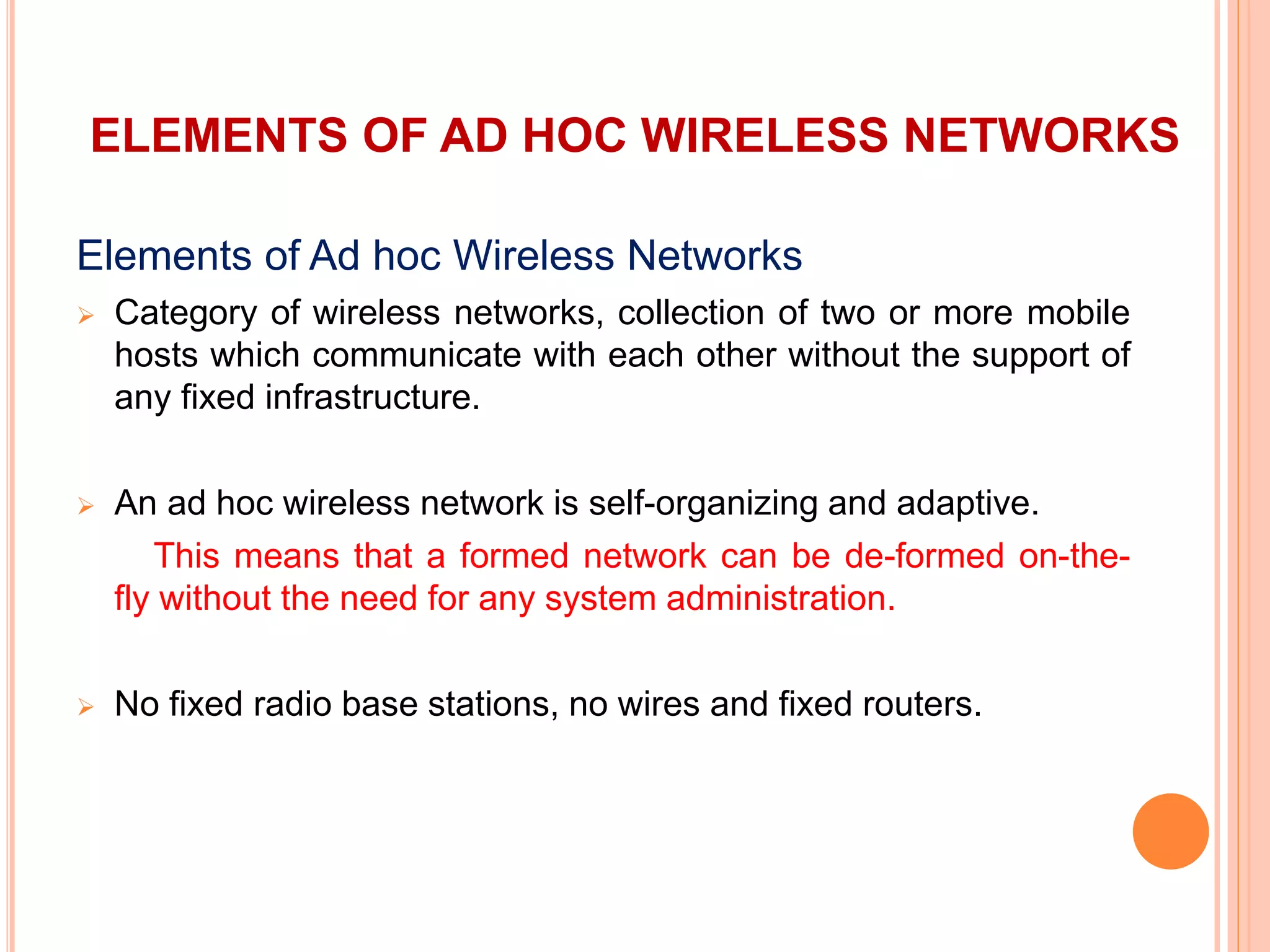 ELEMENTS OF AD HOC WIRELESS NETWORKS
Elements of Ad hoc Wireless Networks
 Category of wireless networks, collection of two or more mobile
hosts which communicate with each other without the support of
any fixed infrastructure.
 An ad hoc wireless network is self-organizing and adaptive.
This means that a formed network can be de-formed on-the-
fly without the need for any system administration.
 No fixed radio base stations, no wires and fixed routers.
 