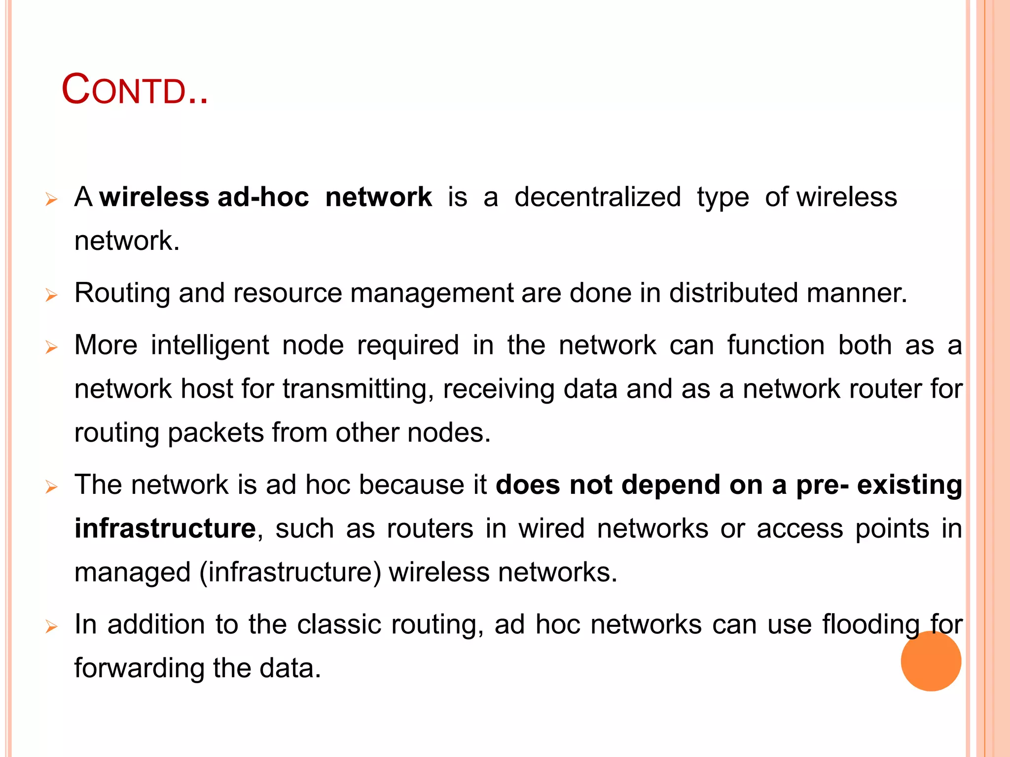 CONTD..
 A wireless ad-hoc network is a decentralized type of wireless
network.
 Routing and resource management are done in distributed manner.
 More intelligent node required in the network can function both as a
network host for transmitting, receiving data and as a network router for
routing packets from other nodes.
 The network is ad hoc because it does not depend on a pre- existing
infrastructure, such as routers in wired networks or access points in
managed (infrastructure) wireless networks.
 In addition to the classic routing, ad hoc networks can use flooding for
forwarding the data.
 