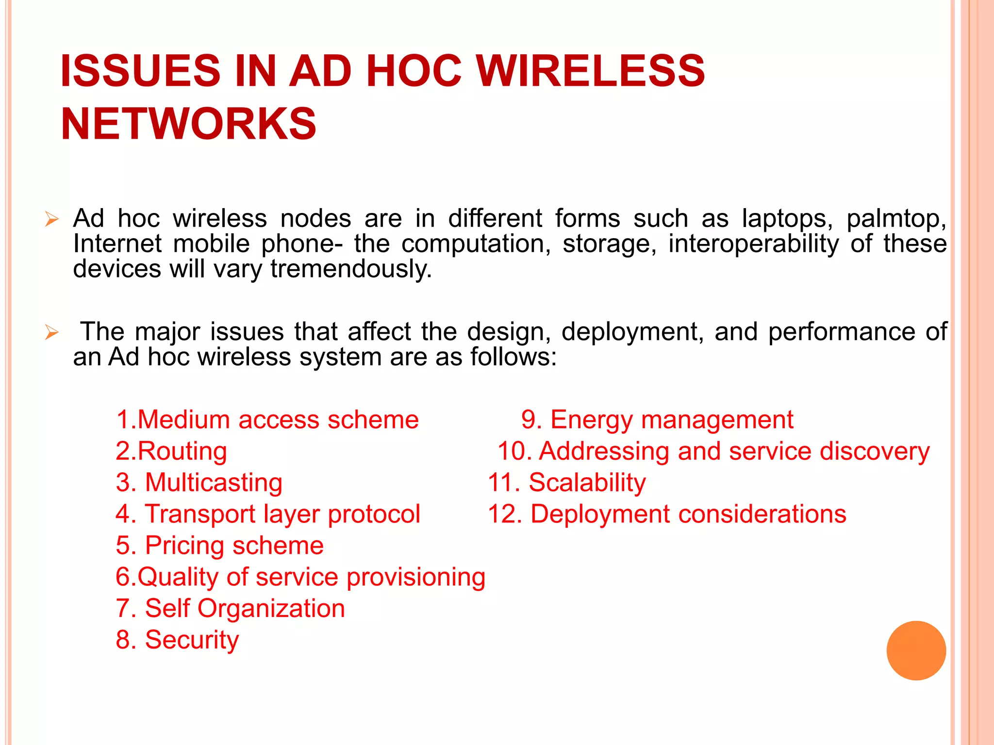 ISSUES IN AD HOC WIRELESS
NETWORKS
 Ad hoc wireless nodes are in different forms such as laptops, palmtop,
Internet mobile phone- the computation, storage, interoperability of these
devices will vary tremendously.
 The major issues that affect the design, deployment, and performance of
an Ad hoc wireless system are as follows:
1.Medium access scheme 9. Energy management
2.Routing 10. Addressing and service discovery
3. Multicasting 11. Scalability
4. Transport layer protocol 12. Deployment considerations
5. Pricing scheme
6.Quality of service provisioning
7. Self Organization
8. Security
 