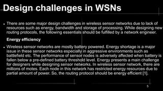 Design challenges in WSNs
 There are some major design challenges in wireless sensor networks due to lack of
resources such as energy, bandwidth and storage of processing. While designing new
routing protocols, the following essentials should be fulfilled by a network engineer.
Energy efficiency
 Wireless sensor networks are mostly battery powered. Energy shortage is a major
issue in these sensor networks especially in aggressive environments such as
battlefield etc. The performance of sensor nodes is adversely affected when battery is
fallen below a pre-defined battery threshold level. Energy presents a main challenge
for designers while designing sensor networks. In wireless sensor network, there are
millions of motes. Each node in this network has restricted energy resources due to
partial amount of power. So, the routing protocol should be energy efficient [1].
5
 