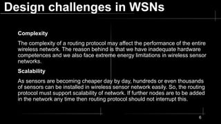 Design challenges in WSNs
Complexity
The complexity of a routing protocol may affect the performance of the entire
wireless network. The reason behind is that we have inadequate hardware
competences and we also face extreme energy limitations in wireless sensor
networks.
Scalability
As sensors are becoming cheaper day by day, hundreds or even thousands
of sensors can be installed in wireless sensor network easily. So, the routing
protocol must support scalability of network. If further nodes are to be added
in the network any time then routing protocol should not interrupt this.
6
 