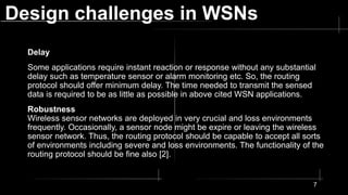 Design challenges in WSNs
Delay
Some applications require instant reaction or response without any substantial
delay such as temperature sensor or alarm monitoring etc. So, the routing
protocol should offer minimum delay. The time needed to transmit the sensed
data is required to be as little as possible in above cited WSN applications.
Robustness
Wireless sensor networks are deployed in very crucial and loss environments
frequently. Occasionally, a sensor node might be expire or leaving the wireless
sensor network. Thus, the routing protocol should be capable to accept all sorts
of environments including severe and loss environments. The functionality of the
routing protocol should be fine also [2].
7
 