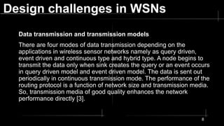 Design challenges in WSNs
Data transmission and transmission models
There are four modes of data transmission depending on the
applications in wireless sensor networks namely as query driven,
event driven and continuous type and hybrid type. A node begins to
transmit the data only when sink creates the query or an event occurs
in query driven model and event driven model. The data is sent out
periodically in continuous transmission mode. The performance of the
routing protocol is a function of network size and transmission media.
So, transmission media of good quality enhances the network
performance directly [3].
8
 