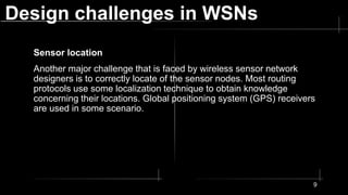 Design challenges in WSNs
Sensor location
Another major challenge that is faced by wireless sensor network
designers is to correctly locate of the sensor nodes. Most routing
protocols use some localization technique to obtain knowledge
concerning their locations. Global positioning system (GPS) receivers
are used in some scenario.
9
 