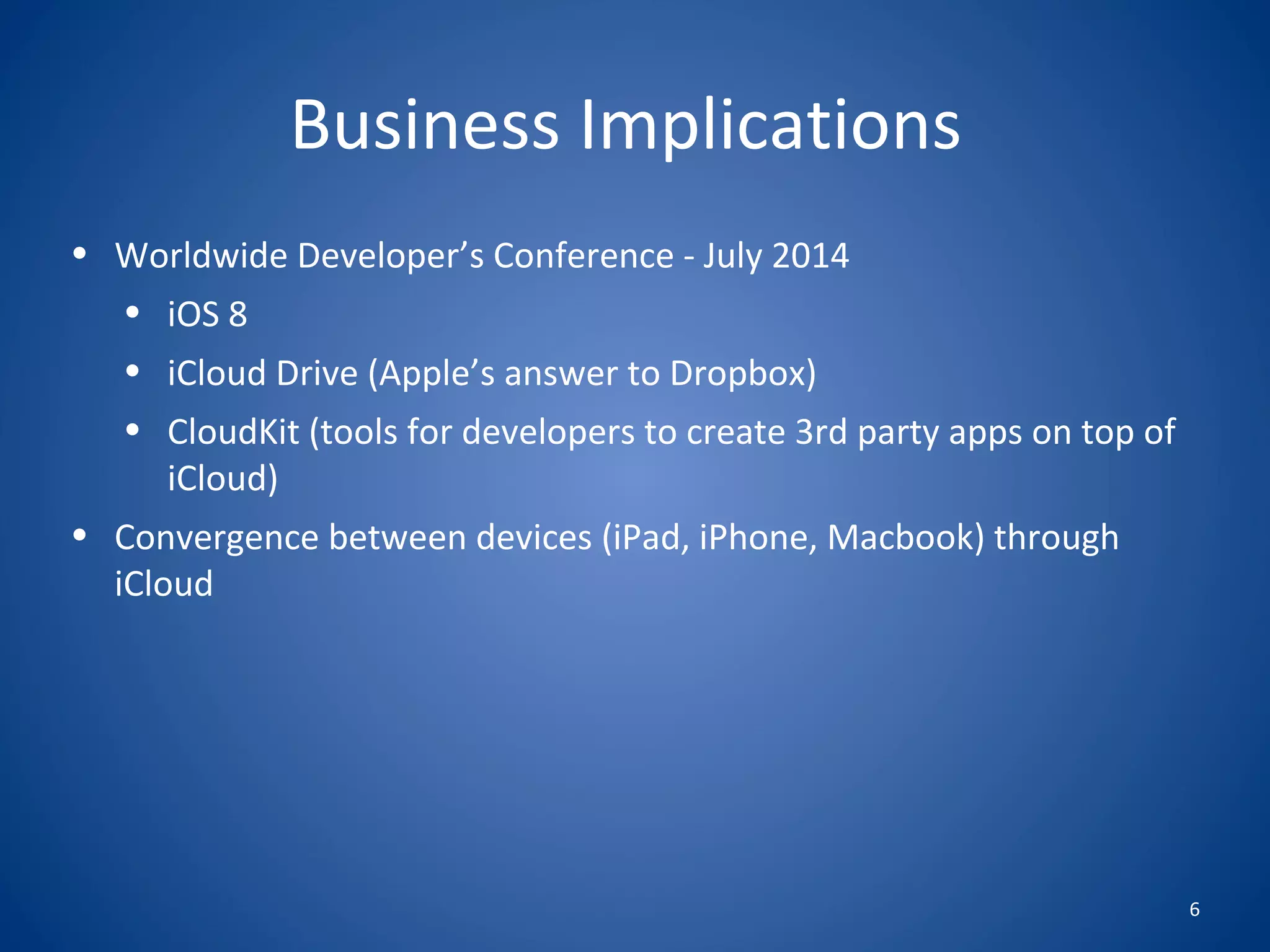 6
Business Implications
• Worldwide Developer’s Conference - July 2014
• iOS 8
• iCloud Drive (Apple’s answer to Dropbox)
• CloudKit (tools for developers to create 3rd party apps on top of
iCloud)
• Convergence between devices (iPad, iPhone, Macbook) through
iCloud