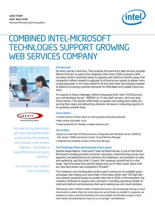 Case study
Intel® Xeon 5530
Intel and Microsoft Joint Innovation




COMBINED INTEL-MICROSOFT
TECHNLOGIES SUPPORT GROWING
WEB SERVICES COMPANY
                                       Introduction
                                       Do more, and do it with less. That could be the mantra for Web services provider
                                       Adhost Internet, as well as the company’s more than 3,500 customers. With
                                       two data centers stretched nearly to capacity and a third six months away from
                                       completion, Adhost needed to upgrade its infrastructure quickly to deliver more
                                       computing power in the same footprint. At the same time, the company needed
                                       to address increasing customer demands for affordable and scalable cloud solu-
                                       tions.
                                       To respond to these challenges, Adhost integrated Intel® Xeon® E5530 proces-
                                       sors and Windows Server® 2008 R2 on 15 new Dell® servers—all in less than
                                       three months. The solution effectively cut power and cooling costs while con-
                                       serving floor space and delivering a dramatic increase in computing capacity to
                                       its growing customer base.

                                       Challenges
                                       • Limited amount of floor space to meet growing computing demands
                                       • High cooling and power costs
                                       • Growing demand for flexible, scalable cloud servers
    “We have strong relationships
                                       solutIons
    with both Intel and Microsoft,     • Quad-core Intel Xeon E5530 processors, integrated with Windows Server 2008 R2,
     and we know their hardware          SQL Server® 2008 and System Center Virtual Machine Manager
                                       • Implemented complete solution in less than 90 days
     and software is built to work
         together — that makes a       the Challenge: More performance in less space
    huge difference in our buying      Seattle-based Adhost, a Microsoft® Gold Certified Partner, is one of the Pacific
                                       Northwest’s leading providers of server colocation, shared hosting, server man-
                        decisions.”    agement, and dedicated server solutions. Kurt Widmann, vice president of sales
                                       and marketing, said that after 15 years, the company’s growth led to a chal-
                                       lenge: “We forecasted that we’d be temporarily out of data center space until
    — Kurt Widmann, Vice President,    our new data center was completed in October.”
                 Sales and Marketing   The company’s two existing data centers were running out of available space,
                                       and power and cooling costs were high. A third data center with 120 high-den-
                                       sity cabinets would be ready to provide relief late in 2010. In the meantime, the
                                       company continued to acquire new customers—including a growing number of
                                       small and medium-size businesses that were seeking low-cost cloud solutions.
                                       “Businesses with a limited number of dedicated servers are increasingly moving to cloud
                                       environments, where they can scale resources up and down as needed. In response, we
                                       needed to create a cloud environment that was scalable and flexible enough to meet
                                       their needs and would also be easy for us to manage,” said Widmann.
 