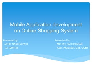 Mobile Application development
on Online Shopping System
Presented by: Supervised by :
ADHRI NANDINI PAUL MIR MD. SAKI KOWSAR
ID: 1004105 Asst. Professor, CSE CUET
 