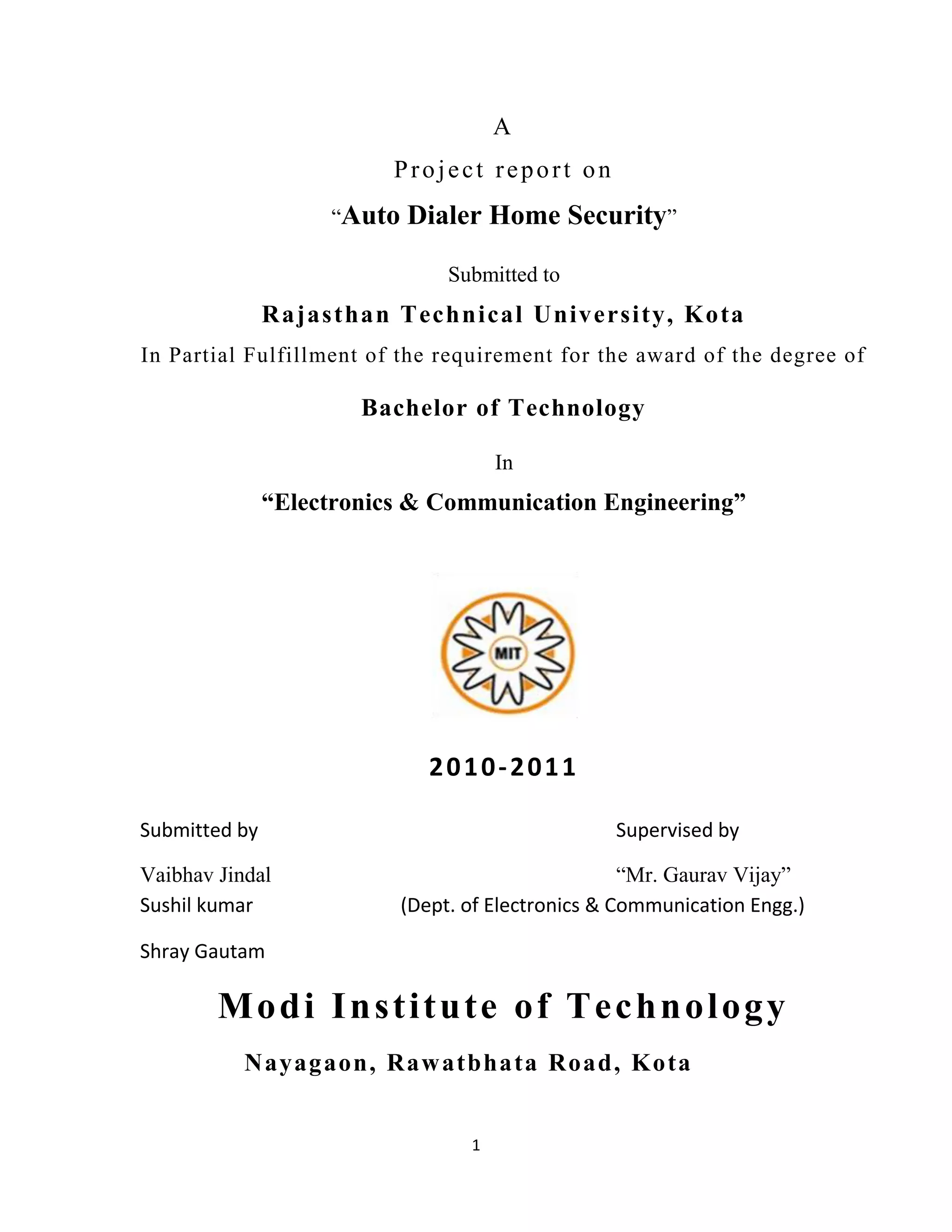 1
A
Project report on
“Auto Dialer Home Security”
Submitted to
Rajasthan Technical University, Kota
In Partial Fulfillment of the requirement for the award of the degree of
Bachelor of Technology
In
“Electronics & Communication Engineering”
2010-2011
Submitted by Supervised by
Vaibhav Jindal “Mr. Gaurav Vijay”
Sushil kumar (Dept. of Electronics & Communication Engg.)
Shray Gautam
Modi Institute of Technology
Nayagaon, Rawatbhata Road, Kota
 