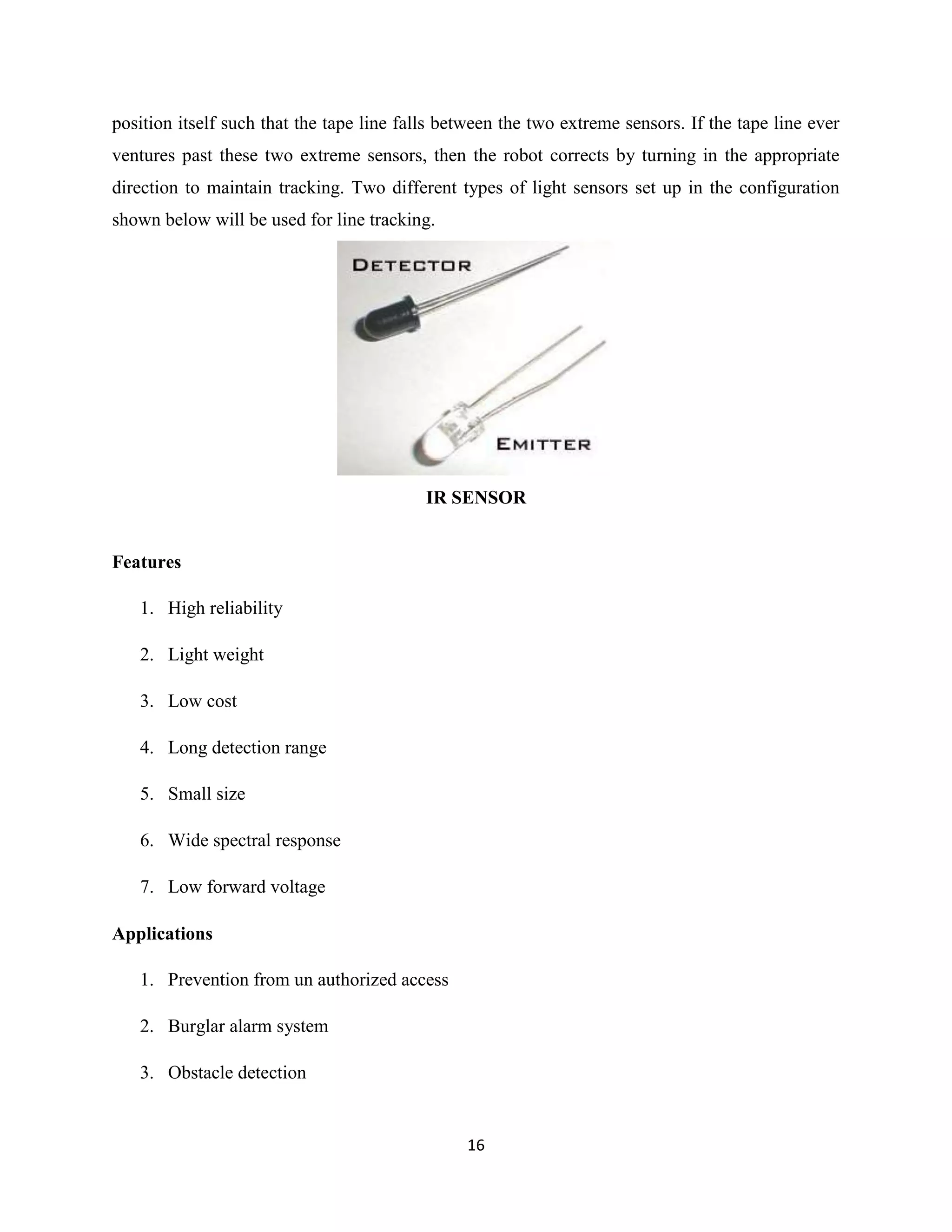 16
position itself such that the tape line falls between the two extreme sensors. If the tape line ever
ventures past these two extreme sensors, then the robot corrects by turning in the appropriate
direction to maintain tracking. Two different types of light sensors set up in the configuration
shown below will be used for line tracking.
IR SENSOR
Features
1. High reliability
2. Light weight
3. Low cost
4. Long detection range
5. Small size
6. Wide spectral response
7. Low forward voltage
Applications
1. Prevention from un authorized access
2. Burglar alarm system
3. Obstacle detection
 