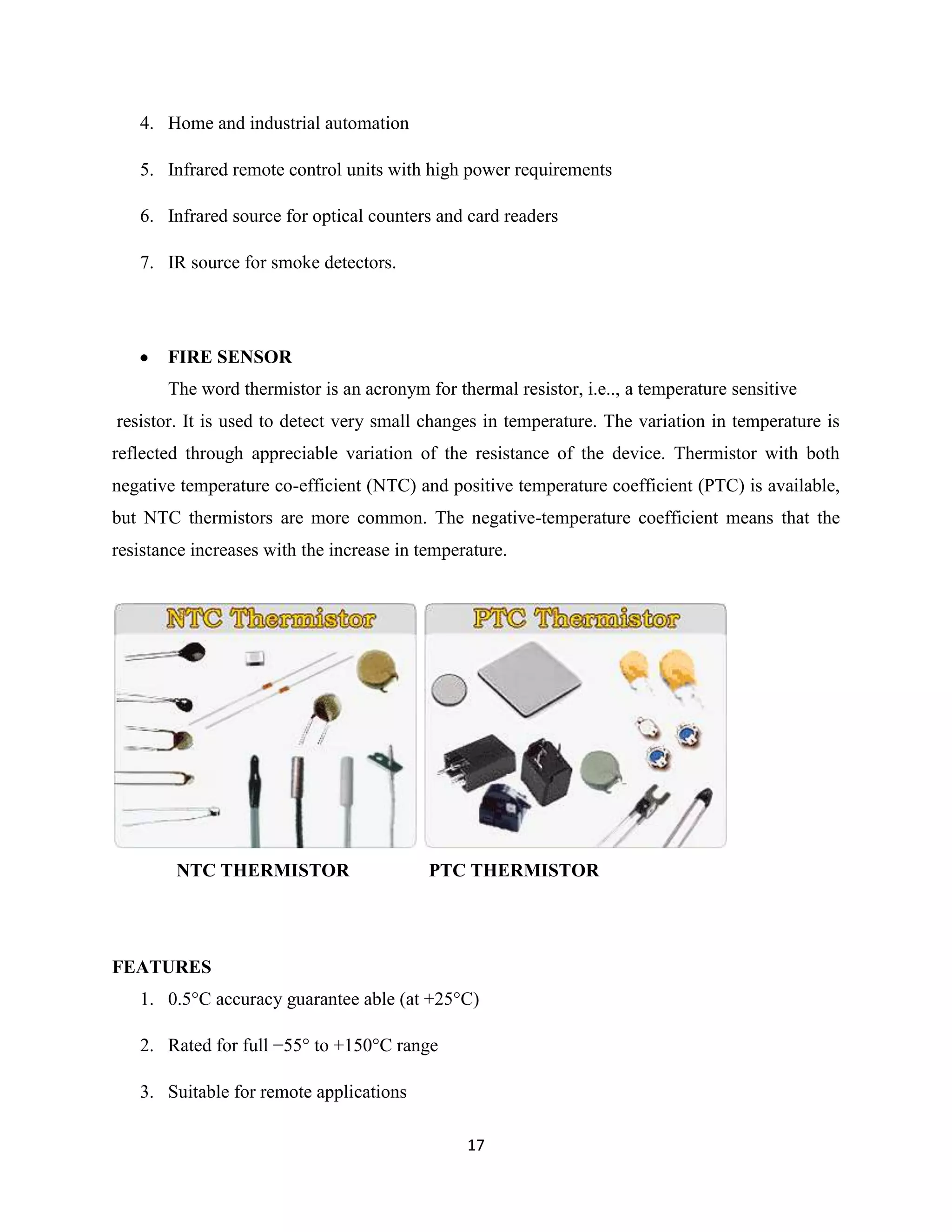 17
4. Home and industrial automation
5. Infrared remote control units with high power requirements
6. Infrared source for optical counters and card readers
7. IR source for smoke detectors.
FIRE SENSOR
The word thermistor is an acronym for thermal resistor, i.e.., a temperature sensitive
resistor. It is used to detect very small changes in temperature. The variation in temperature is
reflected through appreciable variation of the resistance of the device. Thermistor with both
negative temperature co-efficient (NTC) and positive temperature coefficient (PTC) is available,
but NTC thermistors are more common. The negative-temperature coefficient means that the
resistance increases with the increase in temperature.
NTC THERMISTOR PTC THERMISTOR
FEATURES
1. 0.5°C accuracy guarantee able (at +25°C)
2. Rated for full −55° to +150°C range
3. Suitable for remote applications
 