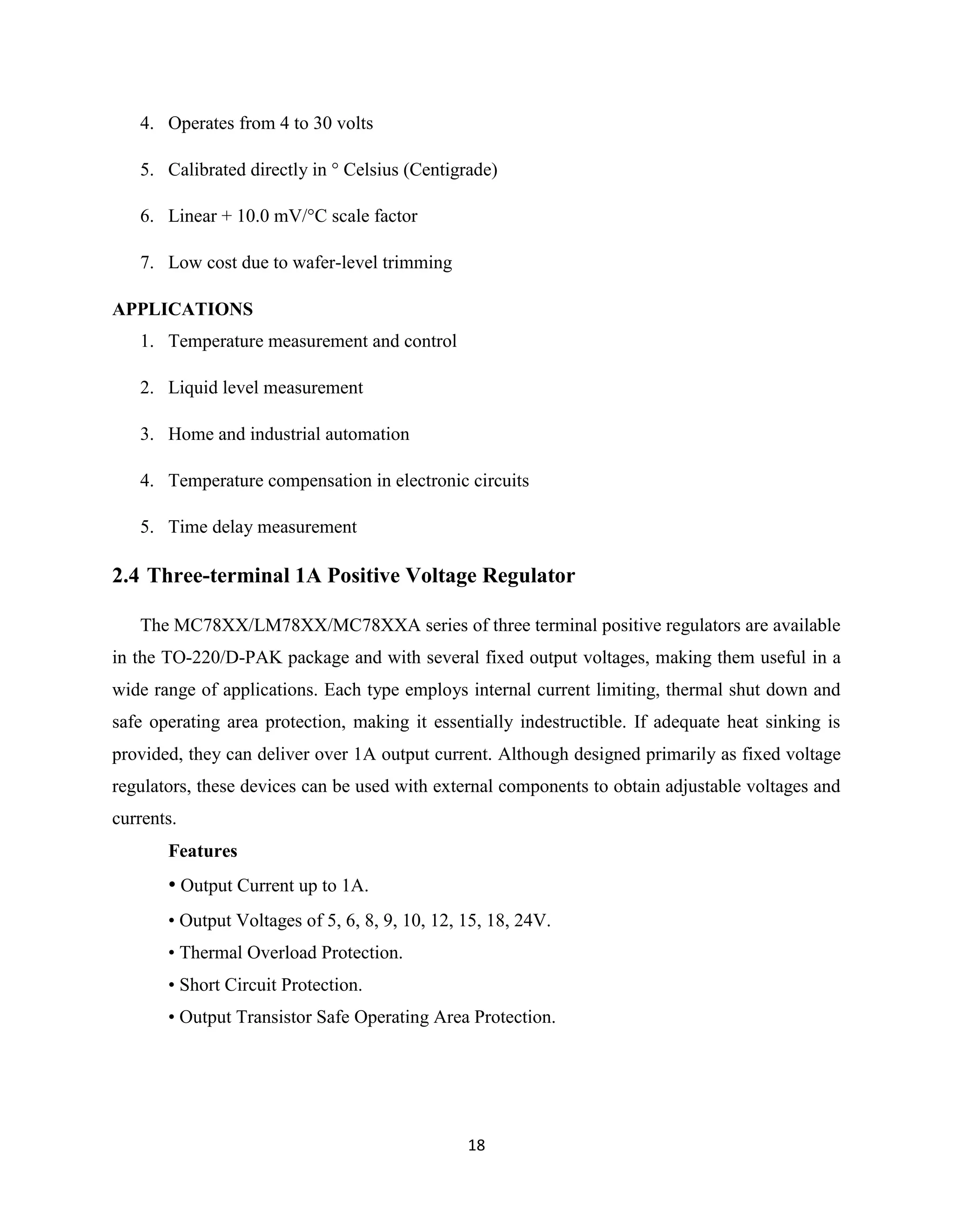 18
4. Operates from 4 to 30 volts
5. Calibrated directly in ° Celsius (Centigrade)
6. Linear + 10.0 mV/°C scale factor
7. Low cost due to wafer-level trimming
APPLICATIONS
1. Temperature measurement and control
2. Liquid level measurement
3. Home and industrial automation
4. Temperature compensation in electronic circuits
5. Time delay measurement
2.4 Three-terminal 1A Positive Voltage Regulator
The MC78XX/LM78XX/MC78XXA series of three terminal positive regulators are available
in the TO-220/D-PAK package and with several fixed output voltages, making them useful in a
wide range of applications. Each type employs internal current limiting, thermal shut down and
safe operating area protection, making it essentially indestructible. If adequate heat sinking is
provided, they can deliver over 1A output current. Although designed primarily as fixed voltage
regulators, these devices can be used with external components to obtain adjustable voltages and
currents.
Features
• Output Current up to 1A.
• Output Voltages of 5, 6, 8, 9, 10, 12, 15, 18, 24V.
• Thermal Overload Protection.
• Short Circuit Protection.
• Output Transistor Safe Operating Area Protection.
 