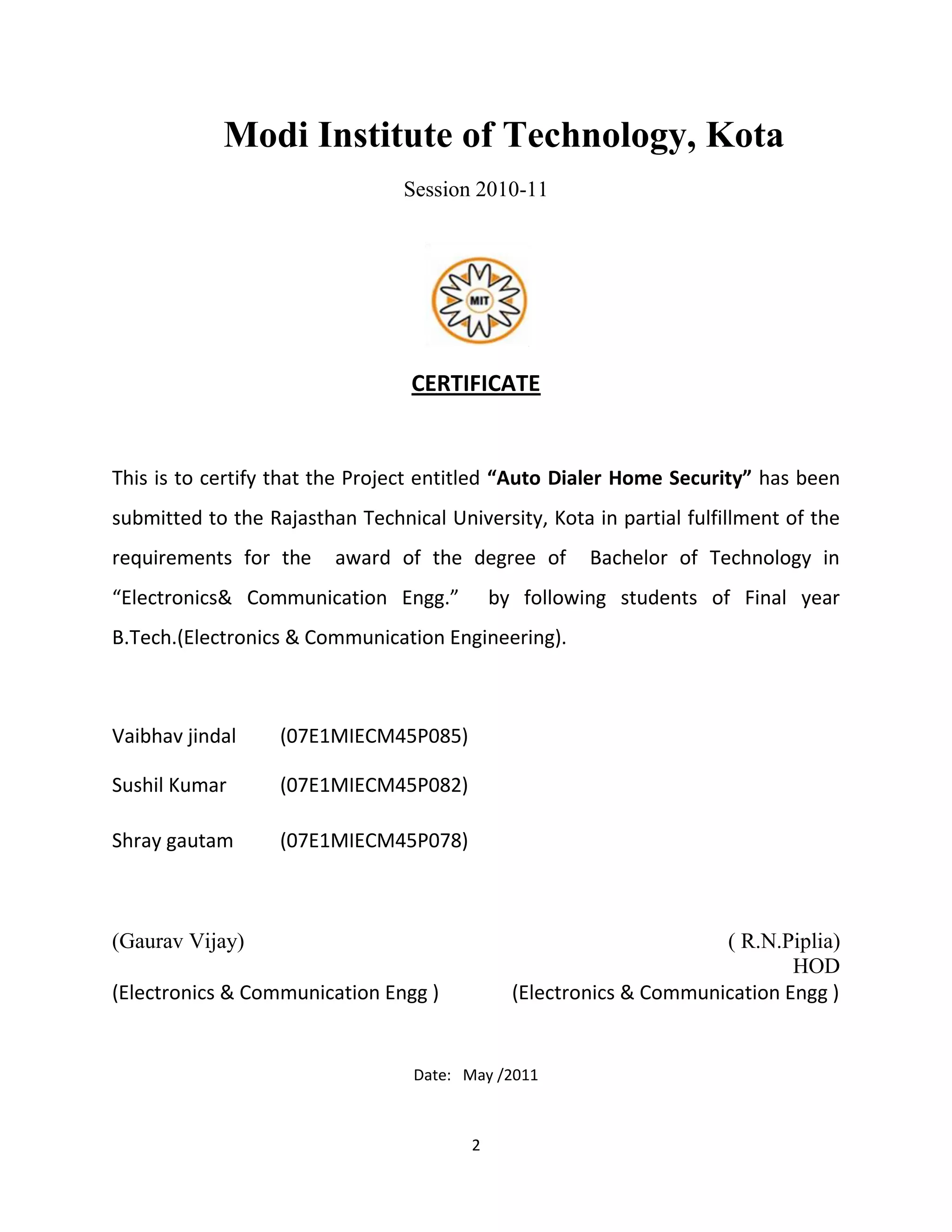 2
Modi Institute of Technology, Kota
Session 2010-11
CERTIFICATE
This is to certify that the Project entitled “Auto Dialer Home Security” has been
submitted to the Rajasthan Technical University, Kota in partial fulfillment of the
requirements for the award of the degree of Bachelor of Technology in
“Electronics& Communication Engg.” by following students of Final year
B.Tech.(Electronics & Communication Engineering).
Vaibhav jindal (07E1MIECM45P085)
Sushil Kumar (07E1MIECM45P082)
Shray gautam (07E1MIECM45P078)
(Gaurav Vijay) ( R.N.Piplia)
HOD
(Electronics & Communication Engg ) (Electronics & Communication Engg )
Date: May /2011
 