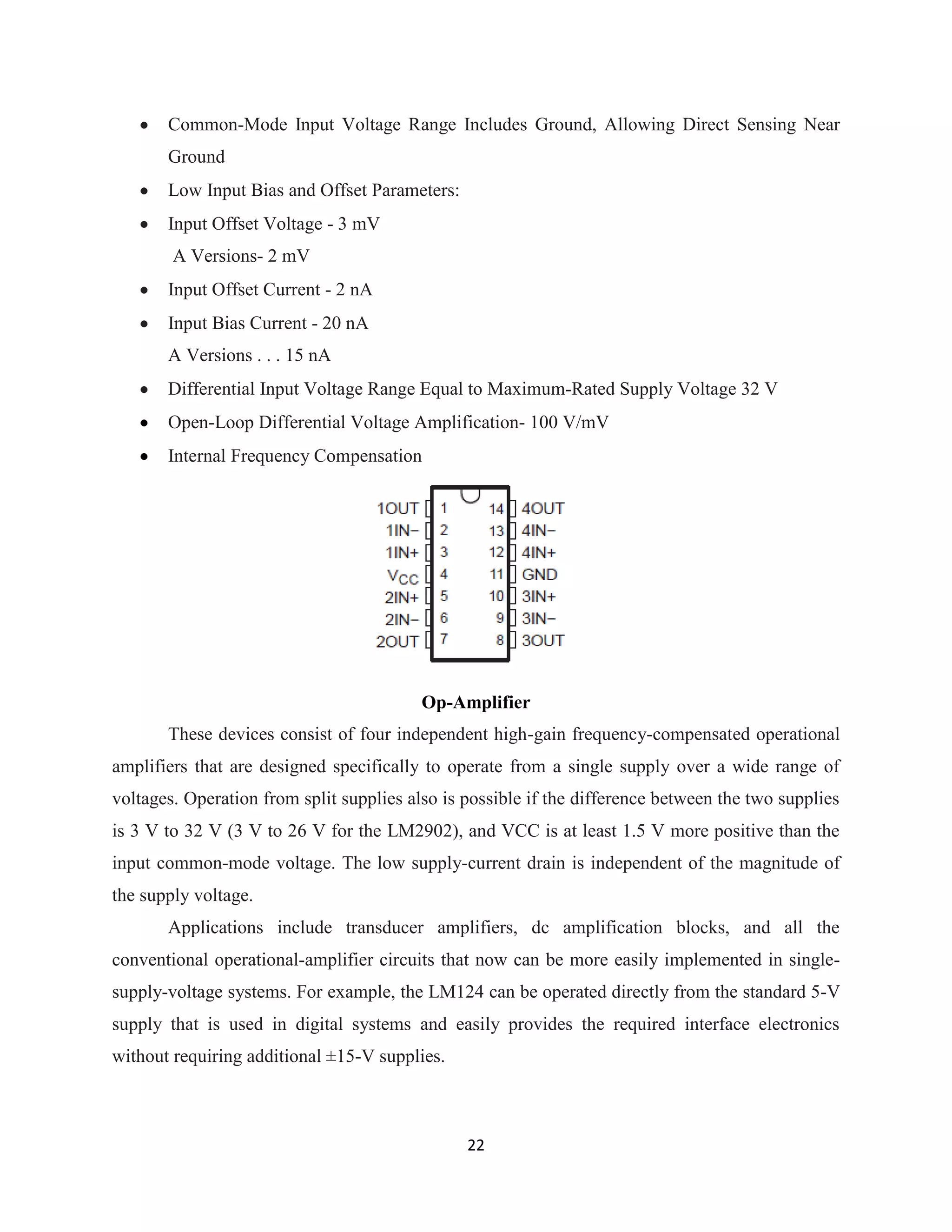 22
Common-Mode Input Voltage Range Includes Ground, Allowing Direct Sensing Near
Ground
Low Input Bias and Offset Parameters:
Input Offset Voltage - 3 mV
A Versions- 2 mV
Input Offset Current - 2 nA
Input Bias Current - 20 nA
A Versions . . . 15 nA
Differential Input Voltage Range Equal to Maximum-Rated Supply Voltage 32 V
Open-Loop Differential Voltage Amplification- 100 V/mV
Internal Frequency Compensation
Op-Amplifier
These devices consist of four independent high-gain frequency-compensated operational
amplifiers that are designed specifically to operate from a single supply over a wide range of
voltages. Operation from split supplies also is possible if the difference between the two supplies
is 3 V to 32 V (3 V to 26 V for the LM2902), and VCC is at least 1.5 V more positive than the
input common-mode voltage. The low supply-current drain is independent of the magnitude of
the supply voltage.
Applications include transducer amplifiers, dc amplification blocks, and all the
conventional operational-amplifier circuits that now can be more easily implemented in single-
supply-voltage systems. For example, the LM124 can be operated directly from the standard 5-V
supply that is used in digital systems and easily provides the required interface electronics
without requiring additional ±15-V supplies.
 