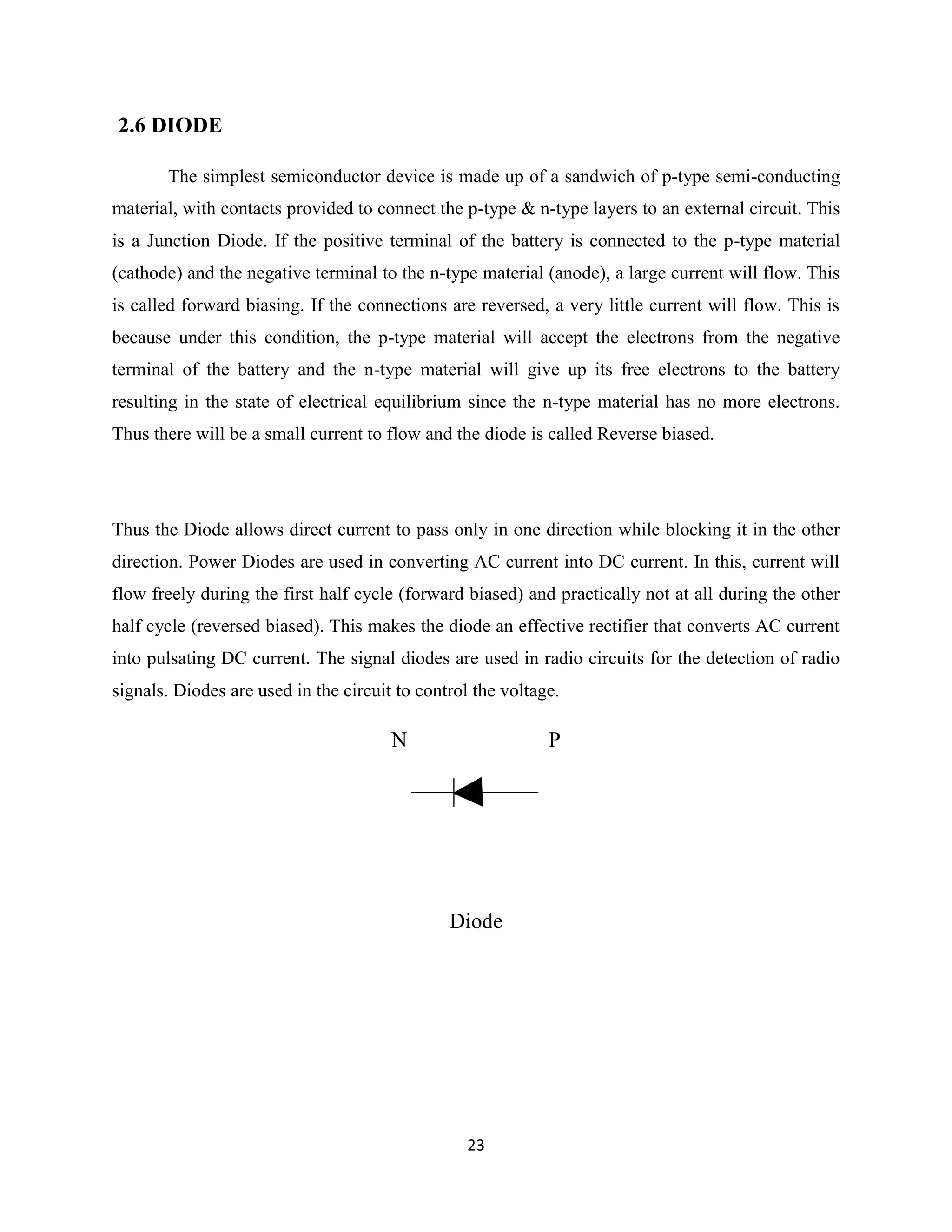23
2.6 DIODE
The simplest semiconductor device is made up of a sandwich of p-type semi-conducting
material, with contacts provided to connect the p-type & n-type layers to an external circuit. This
is a Junction Diode. If the positive terminal of the battery is connected to the p-type material
(cathode) and the negative terminal to the n-type material (anode), a large current will flow. This
is called forward biasing. If the connections are reversed, a very little current will flow. This is
because under this condition, the p-type material will accept the electrons from the negative
terminal of the battery and the n-type material will give up its free electrons to the battery
resulting in the state of electrical equilibrium since the n-type material has no more electrons.
Thus there will be a small current to flow and the diode is called Reverse biased.
Thus the Diode allows direct current to pass only in one direction while blocking it in the other
direction. Power Diodes are used in converting AC current into DC current. In this, current will
flow freely during the first half cycle (forward biased) and practically not at all during the other
half cycle (reversed biased). This makes the diode an effective rectifier that converts AC current
into pulsating DC current. The signal diodes are used in radio circuits for the detection of radio
signals. Diodes are used in the circuit to control the voltage.
N P
Diode
 