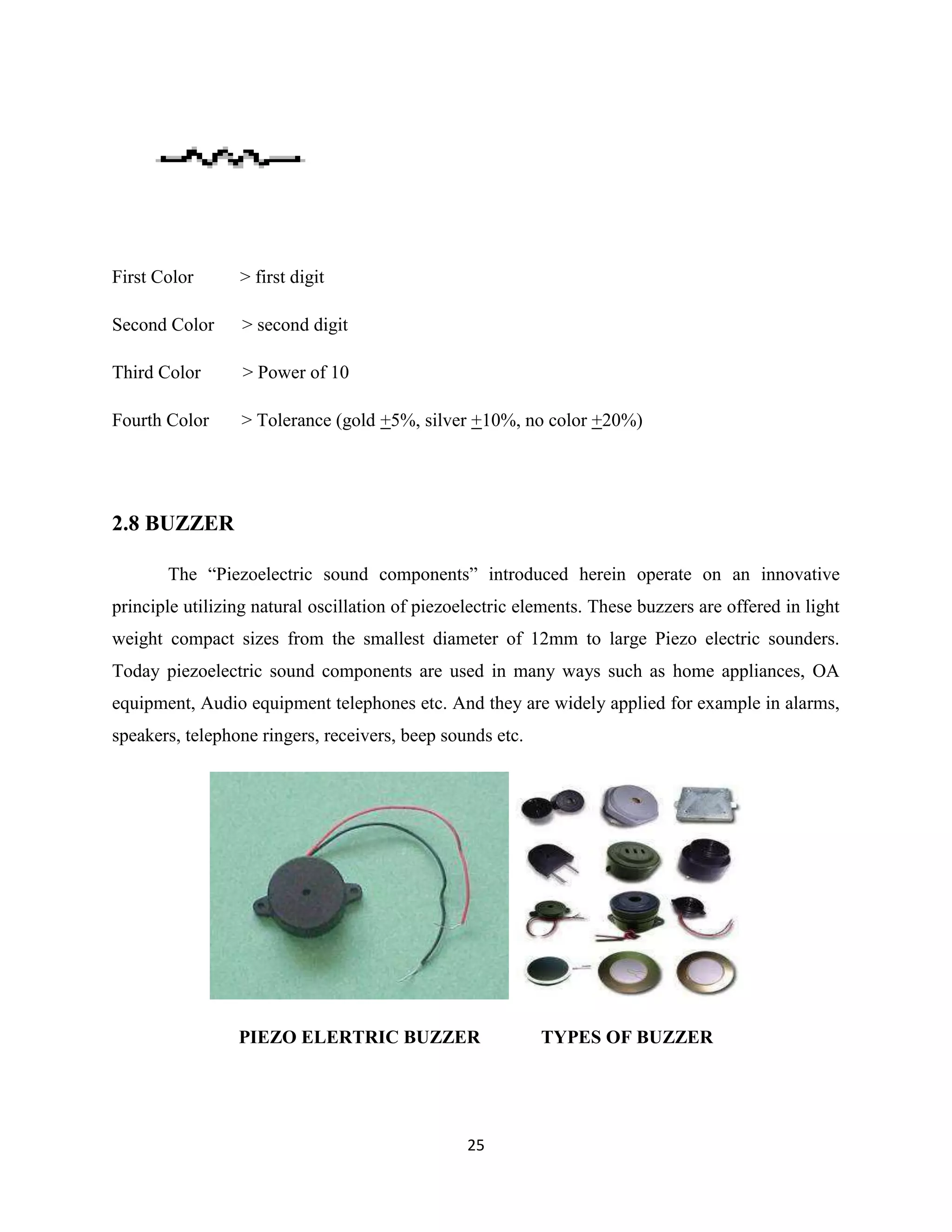 25
First Color > first digit
Second Color > second digit
Third Color > Power of 10
Fourth Color > Tolerance (gold +5%, silver +10%, no color +20%)
2.8 BUZZER
The “Piezoelectric sound components” introduced herein operate on an innovative
principle utilizing natural oscillation of piezoelectric elements. These buzzers are offered in light
weight compact sizes from the smallest diameter of 12mm to large Piezo electric sounders.
Today piezoelectric sound components are used in many ways such as home appliances, OA
equipment, Audio equipment telephones etc. And they are widely applied for example in alarms,
speakers, telephone ringers, receivers, beep sounds etc.
PIEZO ELERTRIC BUZZER TYPES OF BUZZER
 