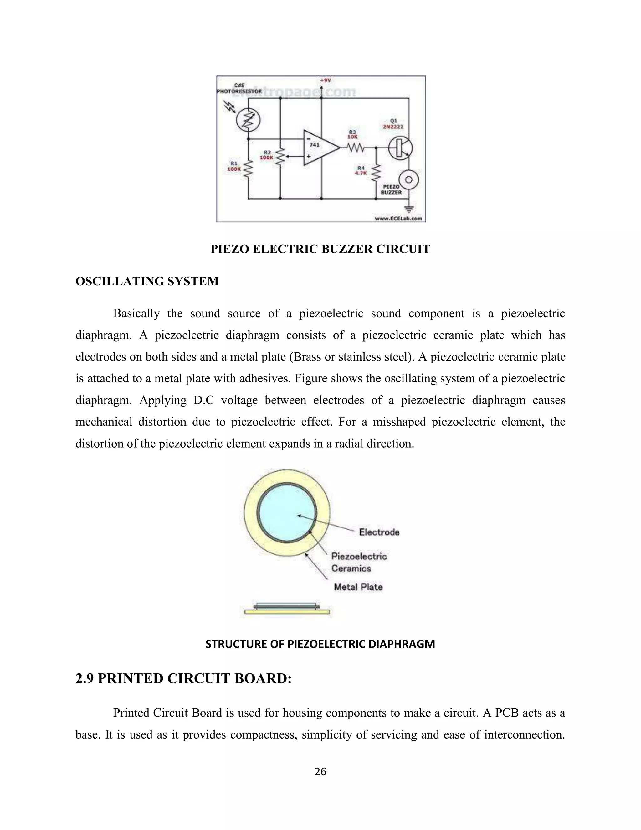 26
PIEZO ELECTRIC BUZZER CIRCUIT
OSCILLATING SYSTEM
Basically the sound source of a piezoelectric sound component is a piezoelectric
diaphragm. A piezoelectric diaphragm consists of a piezoelectric ceramic plate which has
electrodes on both sides and a metal plate (Brass or stainless steel). A piezoelectric ceramic plate
is attached to a metal plate with adhesives. Figure shows the oscillating system of a piezoelectric
diaphragm. Applying D.C voltage between electrodes of a piezoelectric diaphragm causes
mechanical distortion due to piezoelectric effect. For a misshaped piezoelectric element, the
distortion of the piezoelectric element expands in a radial direction.
STRUCTURE OF PIEZOELECTRIC DIAPHRAGM
2.9 PRINTED CIRCUIT BOARD:
Printed Circuit Board is used for housing components to make a circuit. A PCB acts as a
base. It is used as it provides compactness, simplicity of servicing and ease of interconnection.
 
