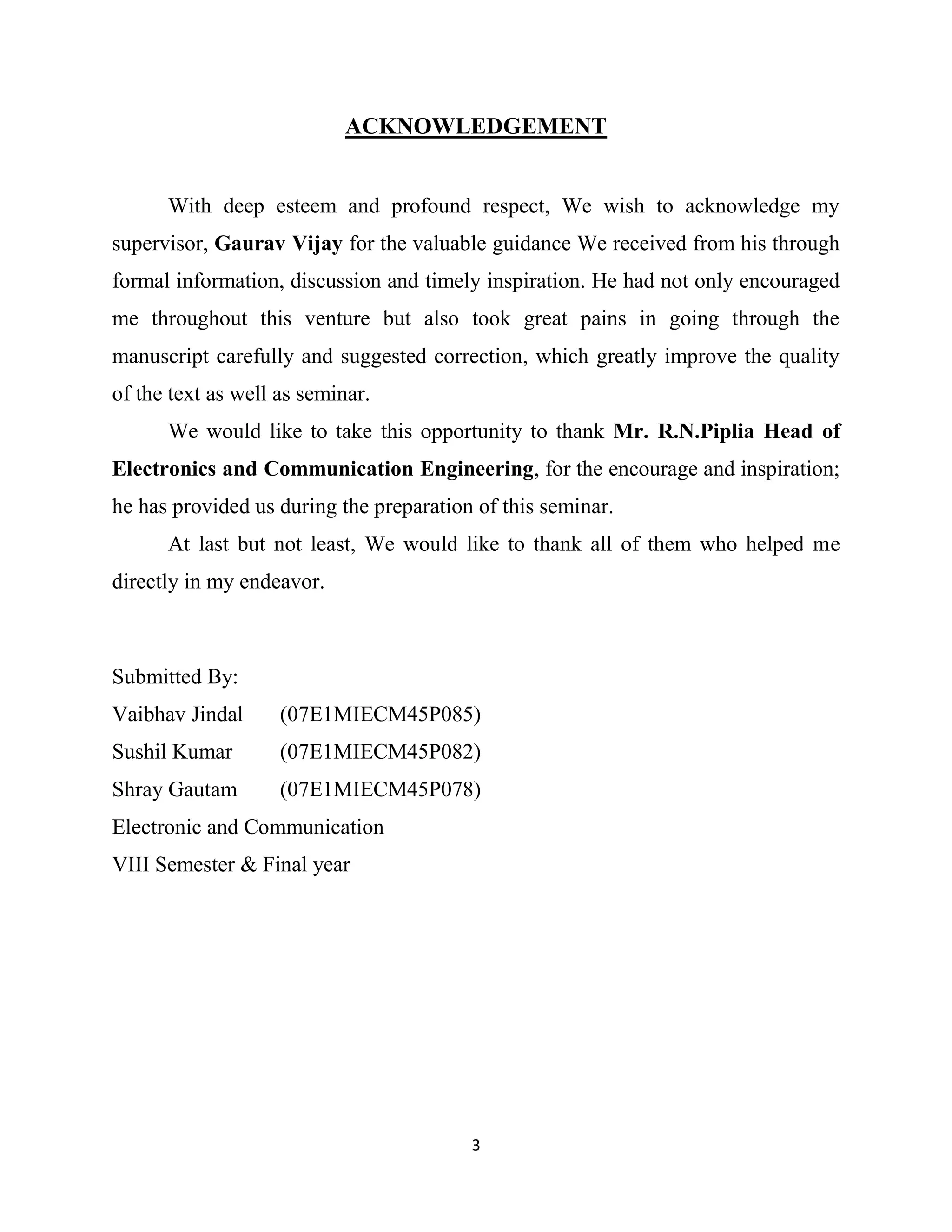 3
ACKNOWLEDGEMENT
With deep esteem and profound respect, We wish to acknowledge my
supervisor, Gaurav Vijay for the valuable guidance We received from his through
formal information, discussion and timely inspiration. He had not only encouraged
me throughout this venture but also took great pains in going through the
manuscript carefully and suggested correction, which greatly improve the quality
of the text as well as seminar.
We would like to take this opportunity to thank Mr. R.N.Piplia Head of
Electronics and Communication Engineering, for the encourage and inspiration;
he has provided us during the preparation of this seminar.
At last but not least, We would like to thank all of them who helped me
directly in my endeavor.
Submitted By:
Vaibhav Jindal (07E1MIECM45P085)
Sushil Kumar (07E1MIECM45P082)
Shray Gautam (07E1MIECM45P078)
Electronic and Communication
VIII Semester & Final year
 