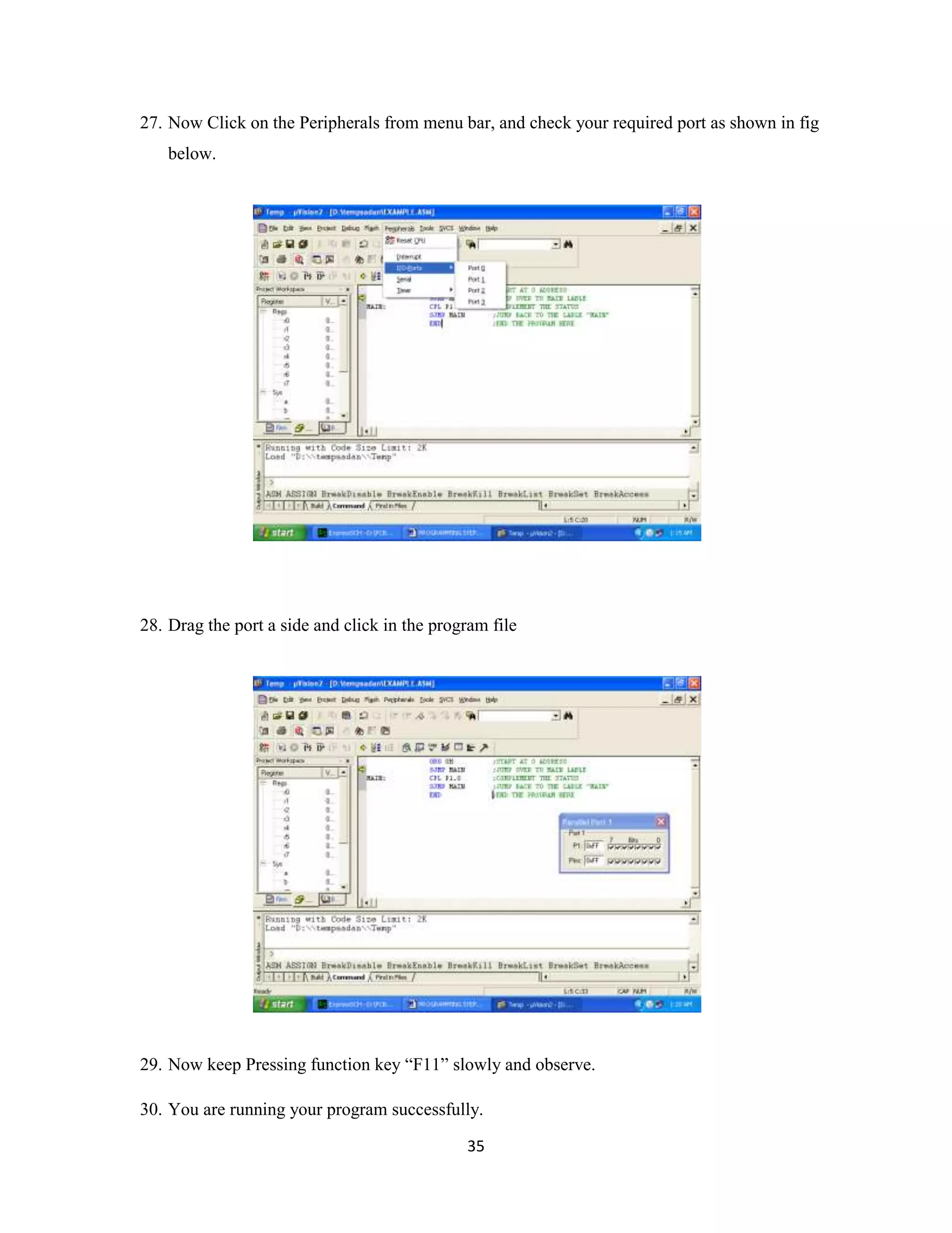 35
27. Now Click on the Peripherals from menu bar, and check your required port as shown in fig
below.
28. Drag the port a side and click in the program file
29. Now keep Pressing function key “F11” slowly and observe.
30. You are running your program successfully.
 