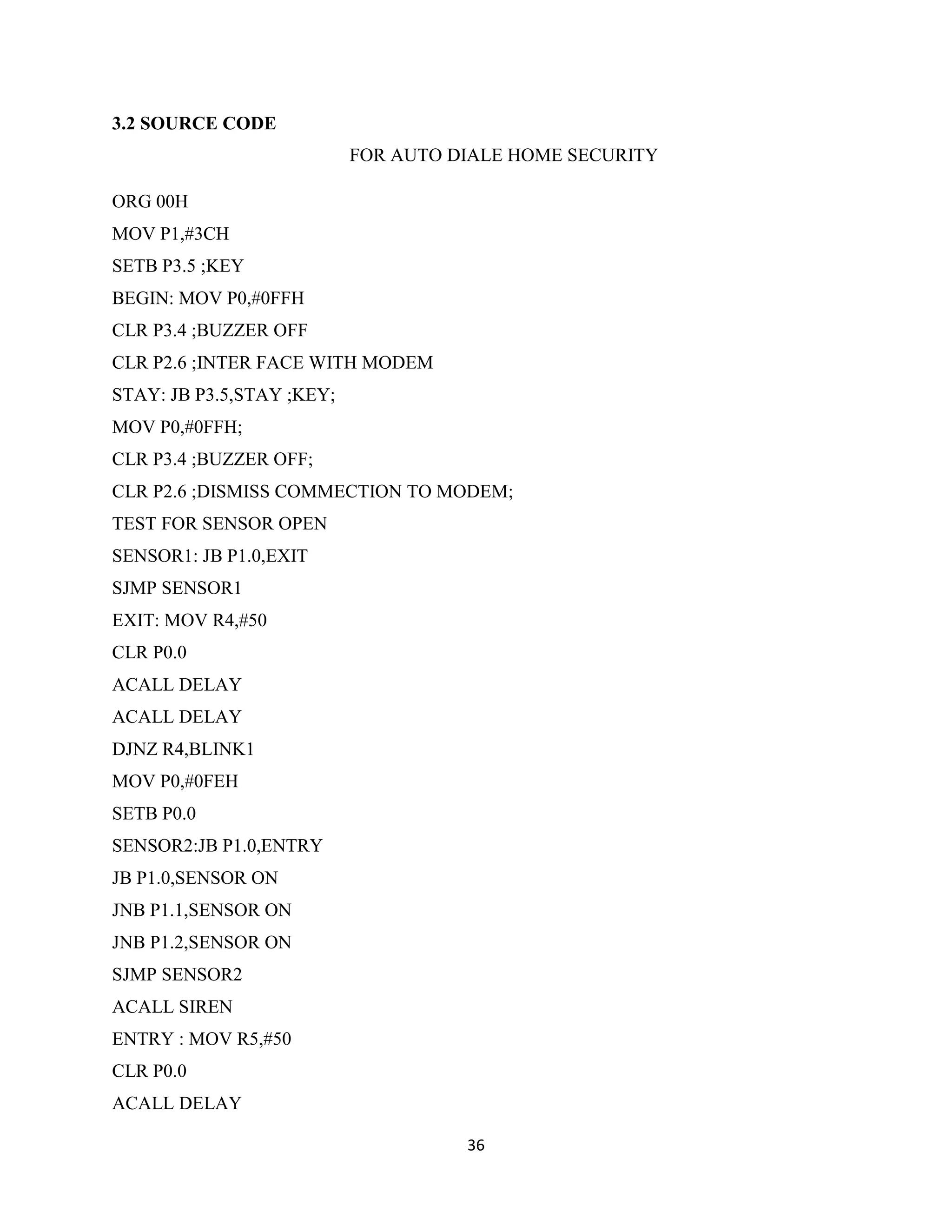 36
3.2 SOURCE CODE
FOR AUTO DIALE HOME SECURITY
ORG 00H
MOV P1,#3CH
SETB P3.5 ;KEY
BEGIN: MOV P0,#0FFH
CLR P3.4 ;BUZZER OFF
CLR P2.6 ;INTER FACE WITH MODEM
STAY: JB P3.5,STAY ;KEY;
MOV P0,#0FFH;
CLR P3.4 ;BUZZER OFF;
CLR P2.6 ;DISMISS COMMECTION TO MODEM;
TEST FOR SENSOR OPEN
SENSOR1: JB P1.0,EXIT
SJMP SENSOR1
EXIT: MOV R4,#50
CLR P0.0
ACALL DELAY
ACALL DELAY
DJNZ R4,BLINK1
MOV P0,#0FEH
SETB P0.0
SENSOR2:JB P1.0,ENTRY
JB P1.0,SENSOR ON
JNB P1.1,SENSOR ON
JNB P1.2,SENSOR ON
SJMP SENSOR2
ACALL SIREN
ENTRY : MOV R5,#50
CLR P0.0
ACALL DELAY
 