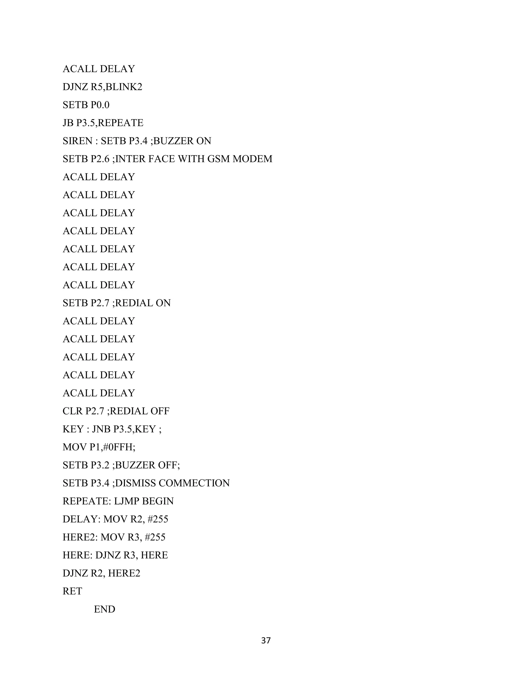 37
ACALL DELAY
DJNZ R5,BLINK2
SETB P0.0
JB P3.5,REPEATE
SIREN : SETB P3.4 ;BUZZER ON
SETB P2.6 ;INTER FACE WITH GSM MODEM
ACALL DELAY
ACALL DELAY
ACALL DELAY
ACALL DELAY
ACALL DELAY
ACALL DELAY
ACALL DELAY
SETB P2.7 ;REDIAL ON
ACALL DELAY
ACALL DELAY
ACALL DELAY
ACALL DELAY
ACALL DELAY
CLR P2.7 ;REDIAL OFF
KEY : JNB P3.5,KEY ;
MOV P1,#0FFH;
SETB P3.2 ;BUZZER OFF;
SETB P3.4 ;DISMISS COMMECTION
REPEATE: LJMP BEGIN
DELAY: MOV R2, #255
HERE2: MOV R3, #255
HERE: DJNZ R3, HERE
DJNZ R2, HERE2
RET
END
 