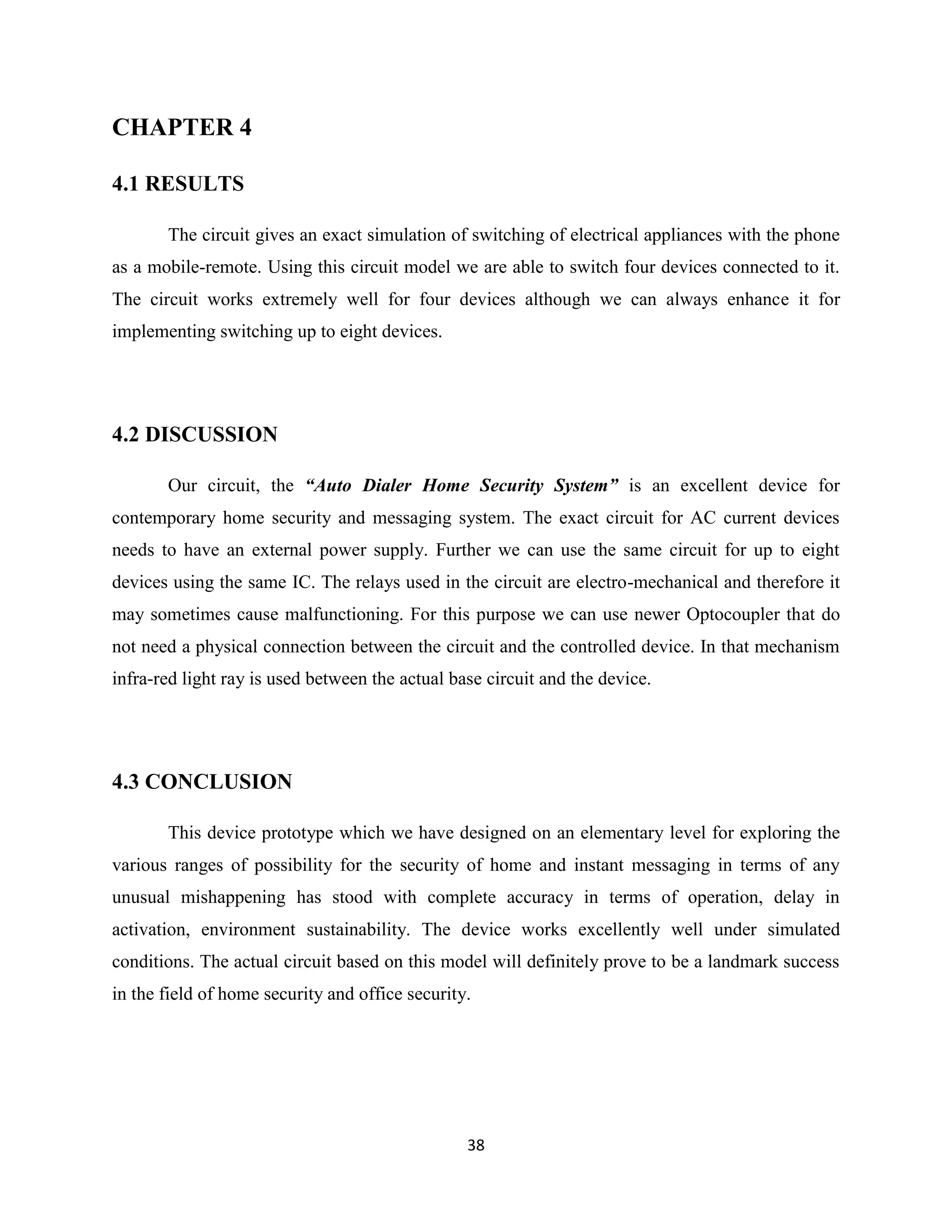 38
CHAPTER 4
4.1 RESULTS
The circuit gives an exact simulation of switching of electrical appliances with the phone
as a mobile-remote. Using this circuit model we are able to switch four devices connected to it.
The circuit works extremely well for four devices although we can always enhance it for
implementing switching up to eight devices.
4.2 DISCUSSION
Our circuit, the “Auto Dialer Home Security System” is an excellent device for
contemporary home security and messaging system. The exact circuit for AC current devices
needs to have an external power supply. Further we can use the same circuit for up to eight
devices using the same IC. The relays used in the circuit are electro-mechanical and therefore it
may sometimes cause malfunctioning. For this purpose we can use newer Optocoupler that do
not need a physical connection between the circuit and the controlled device. In that mechanism
infra-red light ray is used between the actual base circuit and the device.
4.3 CONCLUSION
This device prototype which we have designed on an elementary level for exploring the
various ranges of possibility for the security of home and instant messaging in terms of any
unusual mishappening has stood with complete accuracy in terms of operation, delay in
activation, environment sustainability. The device works excellently well under simulated
conditions. The actual circuit based on this model will definitely prove to be a landmark success
in the field of home security and office security.
 